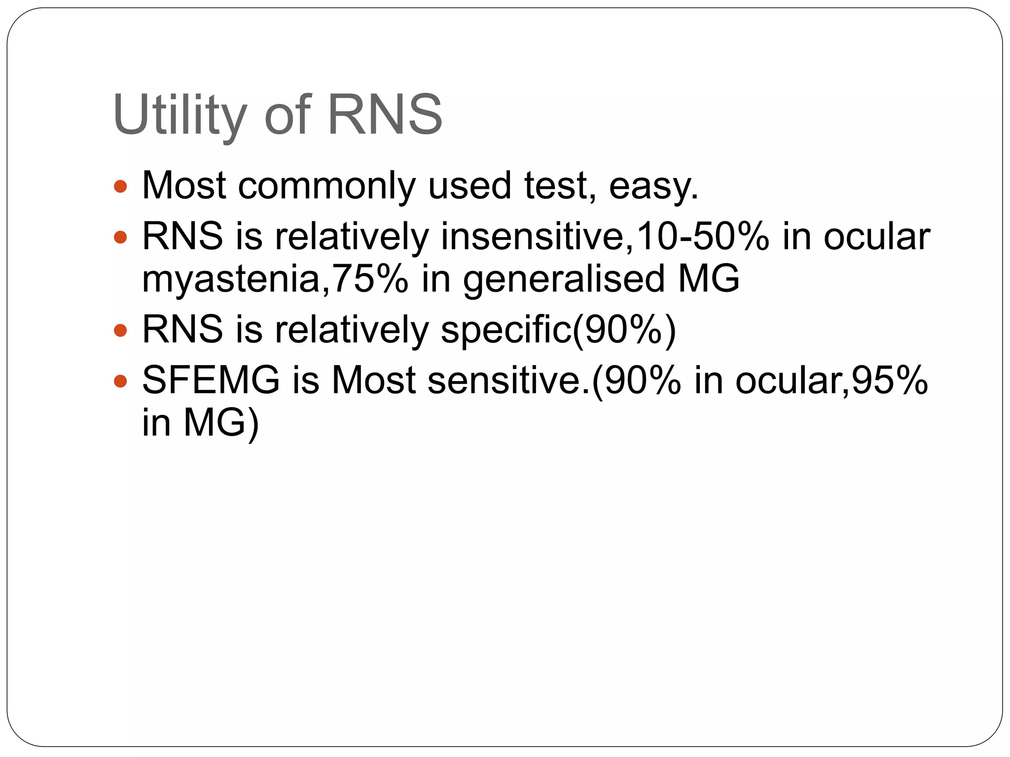 Utility of RNS
 Most commonly used test, easy.
 RNS is relatively insensitive,10-50% in ocular
myastenia,75% in generalised MG
 RNS is relatively specific(90%)
 SFEMG is Most sensitive.(90% in ocular,95%
in MG)
 