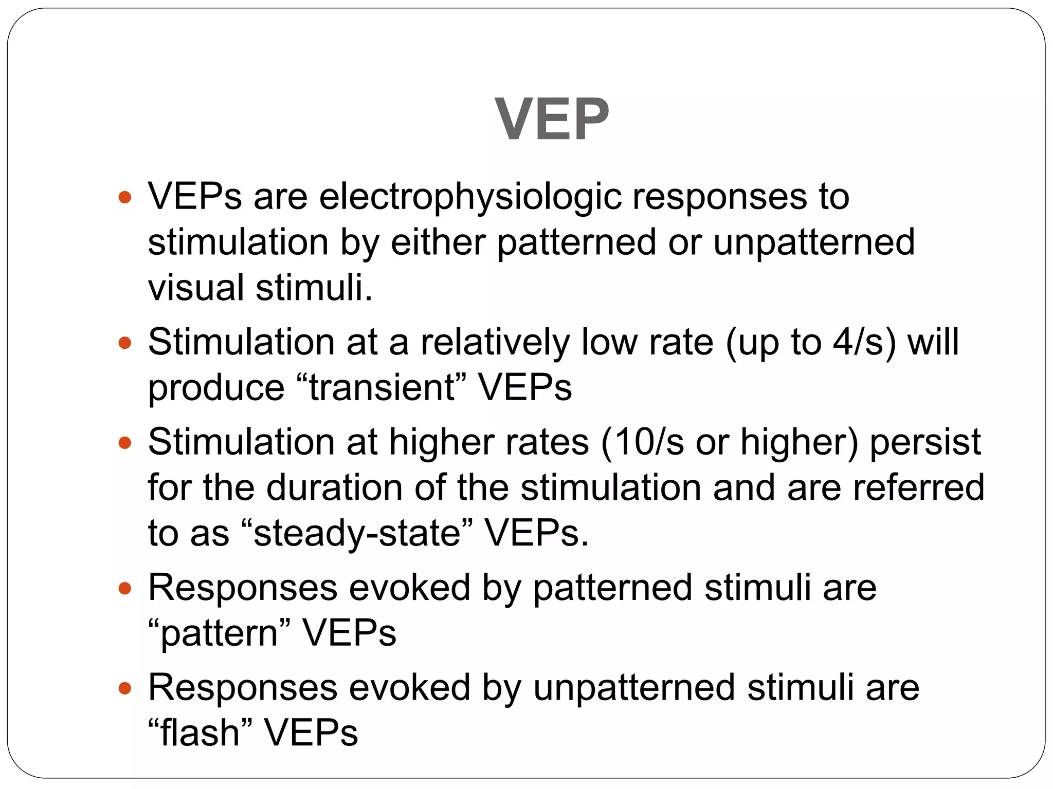 VEP
 VEPs are electrophysiologic responses to
stimulation by either patterned or unpatterned
visual stimuli.
 Stimulation at a relatively low rate (up to 4/s) will
produce “transient” VEPs
 Stimulation at higher rates (10/s or higher) persist
for the duration of the stimulation and are referred
to as “steady-state” VEPs.
 Responses evoked by patterned stimuli are
“pattern” VEPs
 Responses evoked by unpatterned stimuli are
“flash” VEPs
 