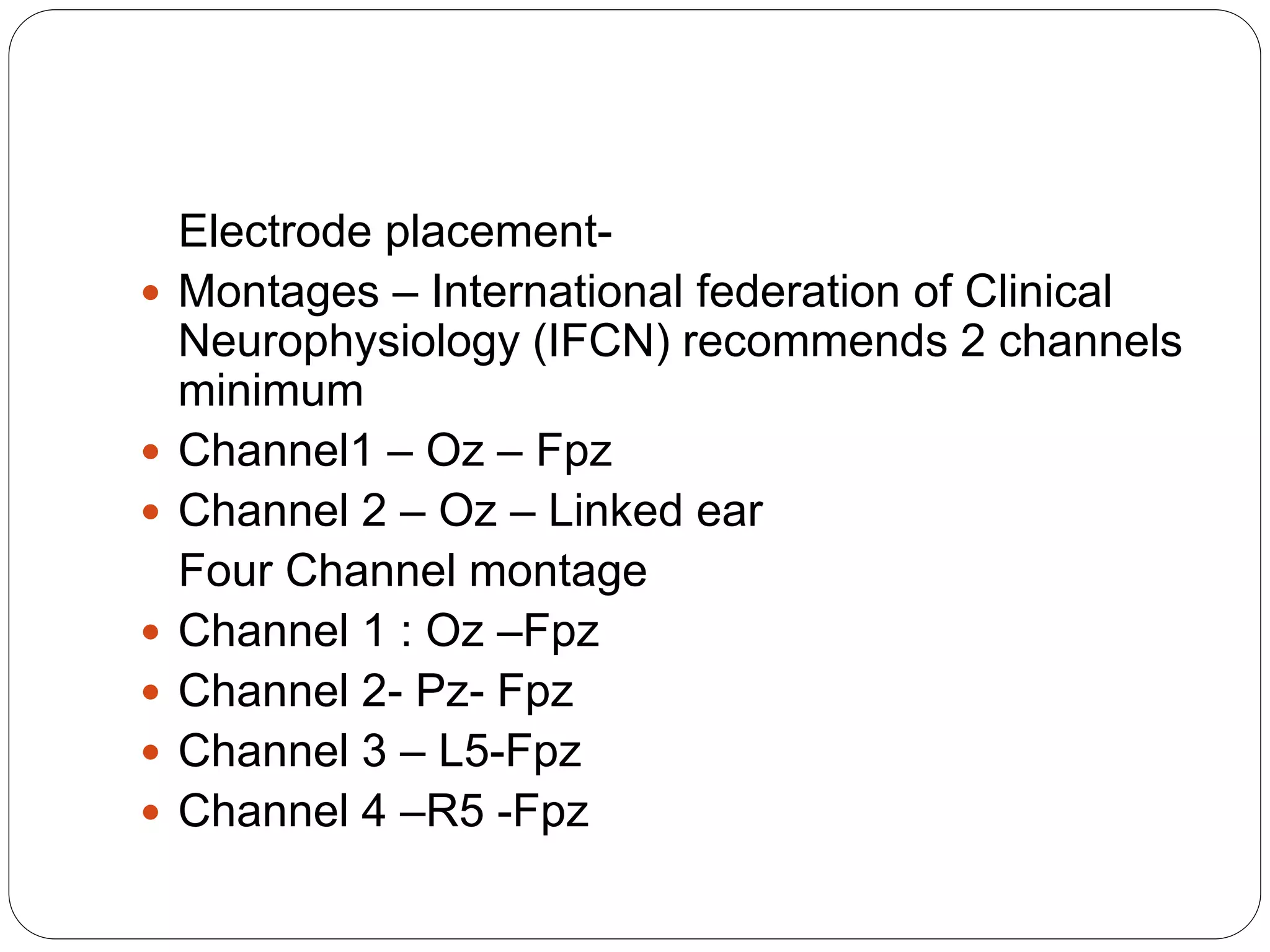 Electrode placement-
 Montages – International federation of Clinical
Neurophysiology (IFCN) recommends 2 channels
minimum
 Channel1 – Oz – Fpz
 Channel 2 – Oz – Linked ear
Four Channel montage
 Channel 1 : Oz –Fpz
 Channel 2- Pz- Fpz
 Channel 3 – L5-Fpz
 Channel 4 –R5 -Fpz
 