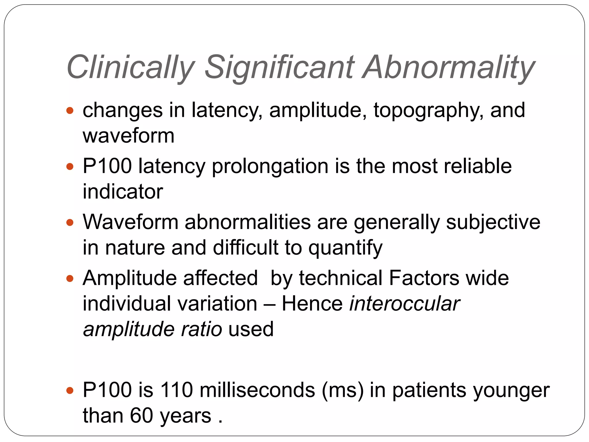 Clinically Significant Abnormality
 changes in latency, amplitude, topography, and
waveform
 P100 latency prolongation is the most reliable
indicator
 Waveform abnormalities are generally subjective
in nature and difficult to quantify
 Amplitude affected by technical Factors wide
individual variation – Hence interoccular
amplitude ratio used
 P100 is 110 milliseconds (ms) in patients younger
than 60 years .
 