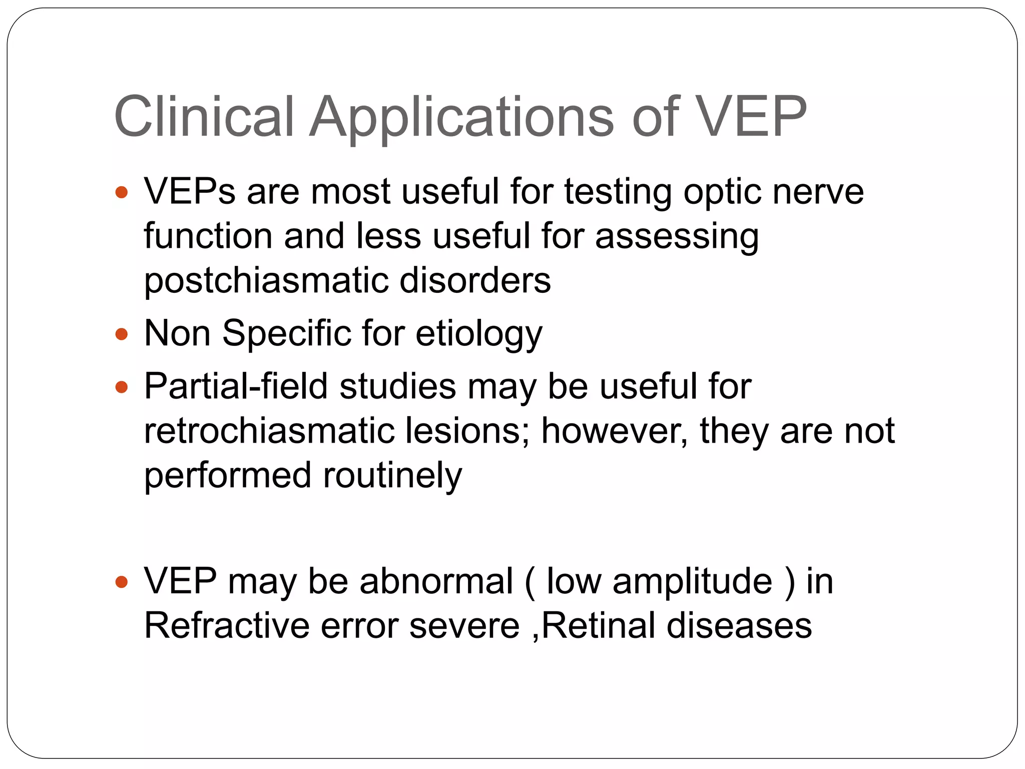 Clinical Applications of VEP
 VEPs are most useful for testing optic nerve
function and less useful for assessing
postchiasmatic disorders
 Non Specific for etiology
 Partial-field studies may be useful for
retrochiasmatic lesions; however, they are not
performed routinely
 VEP may be abnormal ( low amplitude ) in
Refractive error severe ,Retinal diseases
 