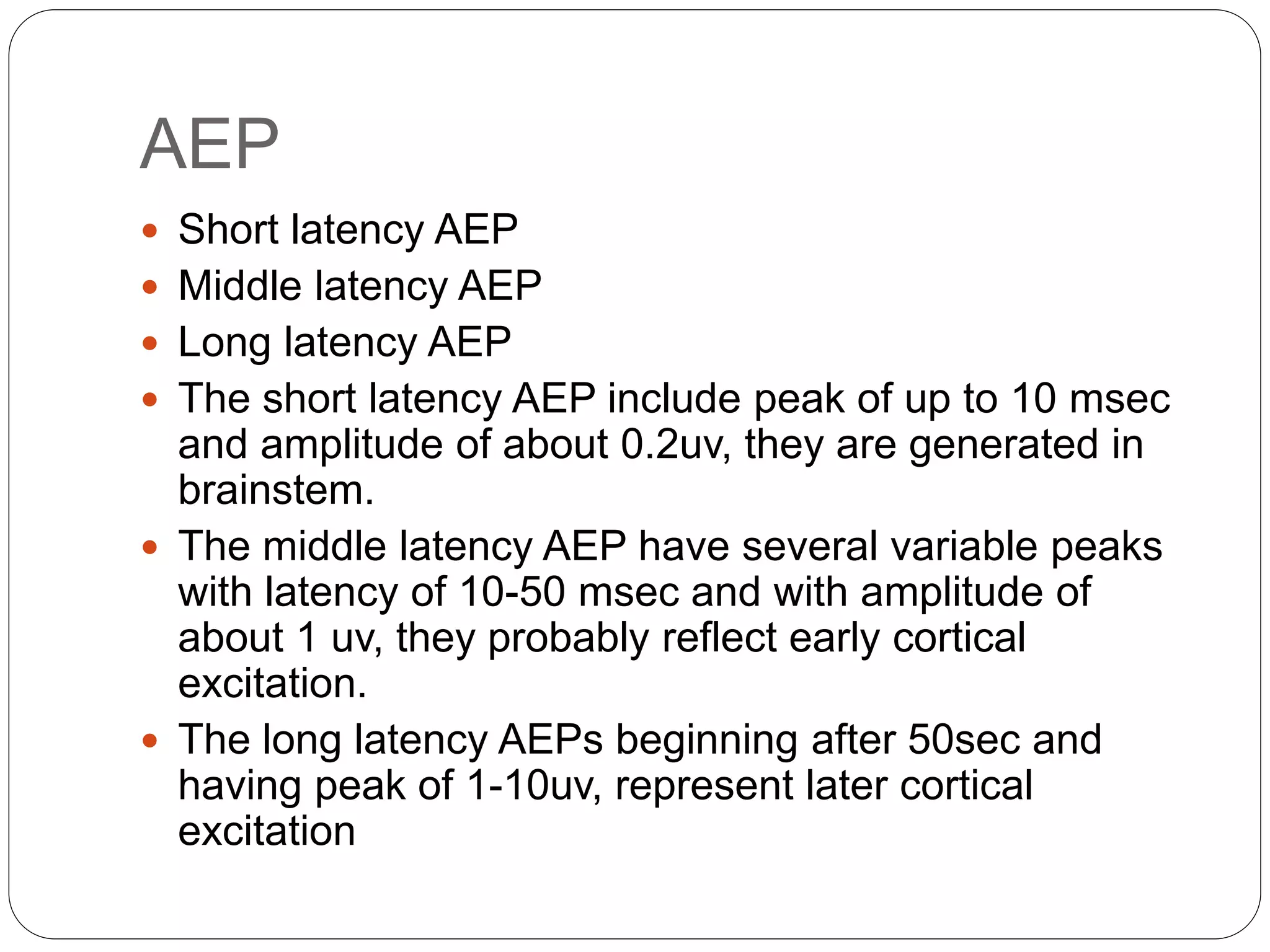 AEP
 Short latency AEP
 Middle latency AEP
 Long latency AEP
 The short latency AEP include peak of up to 10 msec
and amplitude of about 0.2uv, they are generated in
brainstem.
 The middle latency AEP have several variable peaks
with latency of 10-50 msec and with amplitude of
about 1 uv, they probably reflect early cortical
excitation.
 The long latency AEPs beginning after 50sec and
having peak of 1-10uv, represent later cortical
excitation
 