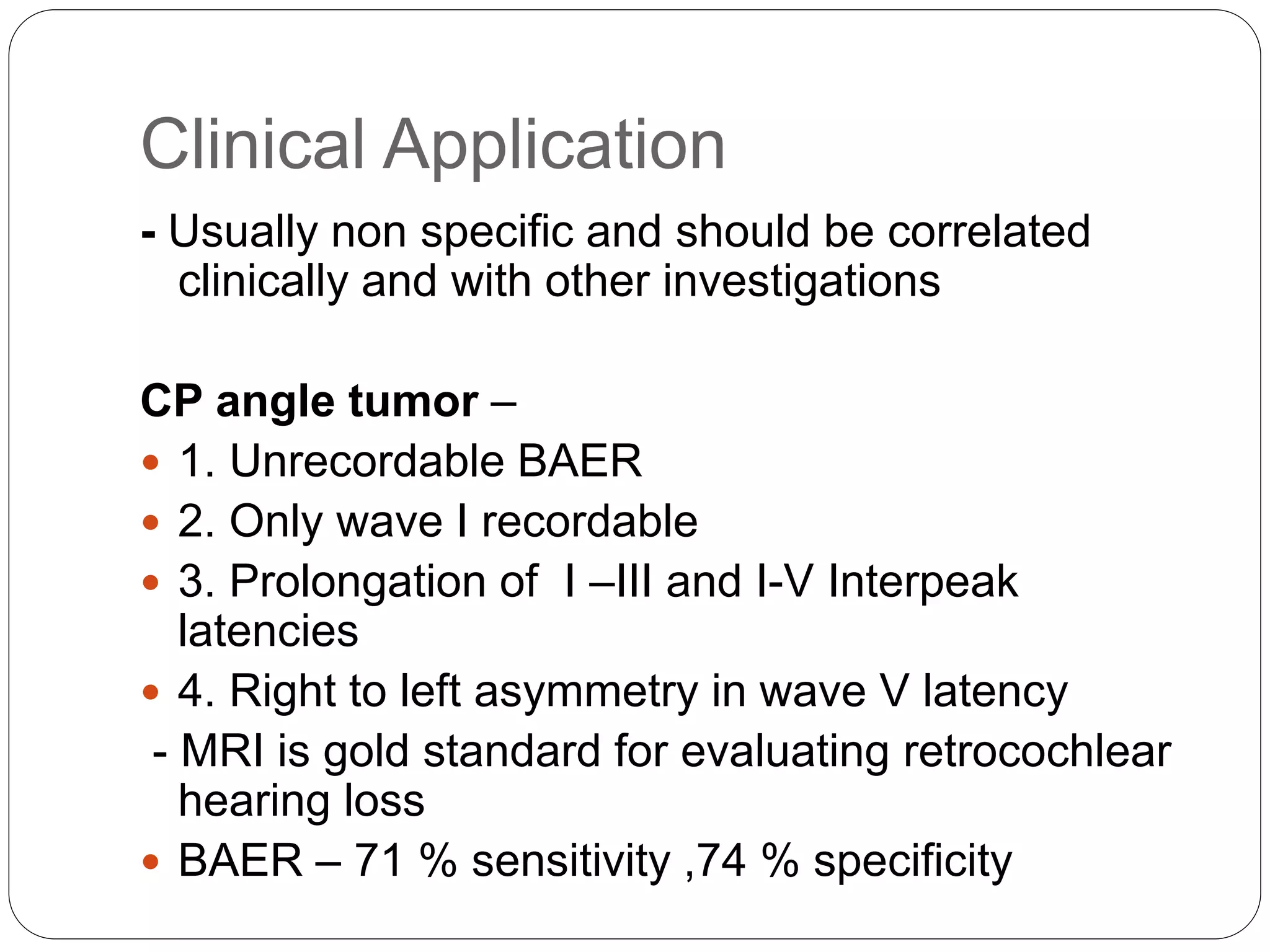 Clinical Application
- Usually non specific and should be correlated
clinically and with other investigations
CP angle tumor –
 1. Unrecordable BAER
 2. Only wave I recordable
 3. Prolongation of I –III and I-V Interpeak
latencies
 4. Right to left asymmetry in wave V latency
- MRI is gold standard for evaluating retrocochlear
hearing loss
 BAER – 71 % sensitivity ,74 % specificity
 