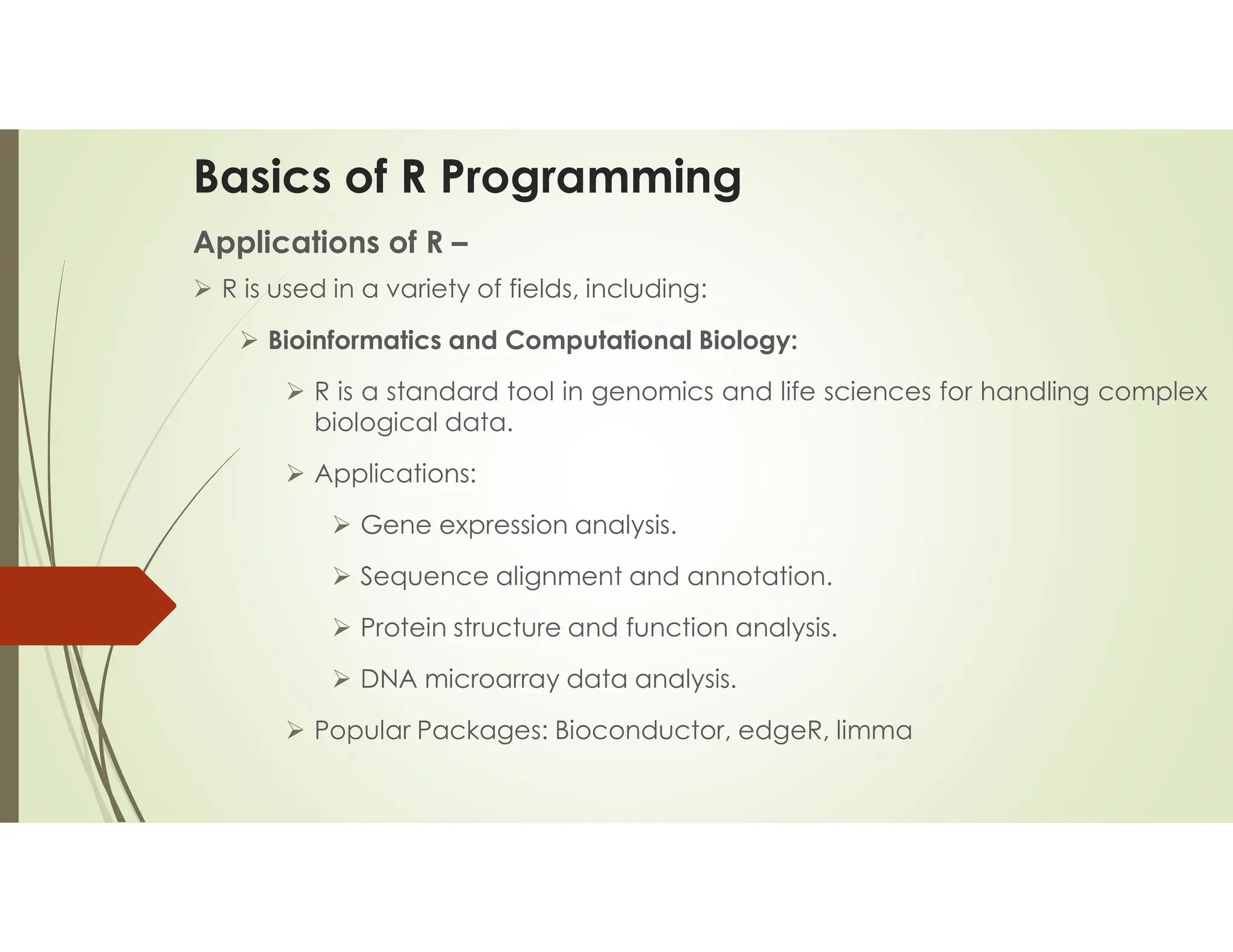 Basics of R Programming Applications of R –  R is used in a variety of fields, including:  Bioinformatics and Computational Biology:  R is a standard tool in genomics and life sciences for handling complex biological data.  Applications:  Gene expression analysis.  Sequence alignment and annotation.  Protein structure and function analysis.  DNA microarray data analysis.  Popular Packages: Bioconductor, edgeR, limma 