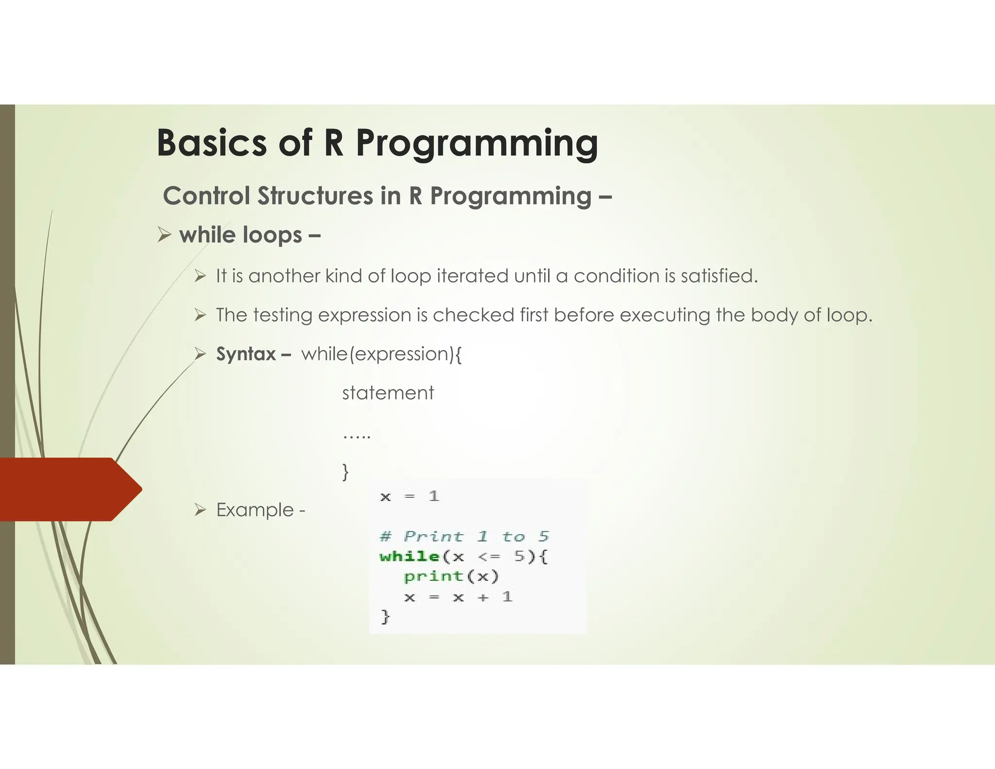 Basics of R Programming Control Structures in R Programming –  while loops –  It is another kind of loop iterated until a condition is satisfied.  The testing expression is checked first before executing the body of loop.  Syntax – while(expression){ statement ….. }  Example - 