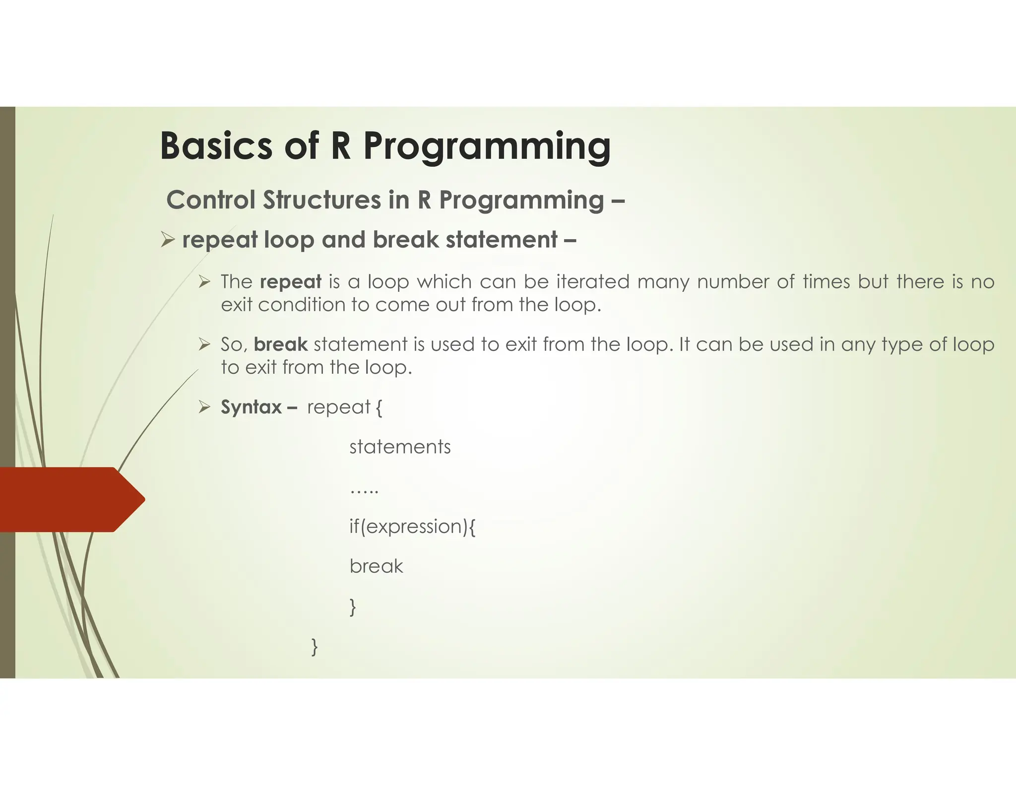 Basics of R Programming Control Structures in R Programming –  repeat loop and break statement –  The repeat is a loop which can be iterated many number of times but there is no exit condition to come out from the loop.  So, break statement is used to exit from the loop. It can be used in any type of loop to exit from the loop.  Syntax – repeat { statements ….. if(expression){ break } } 