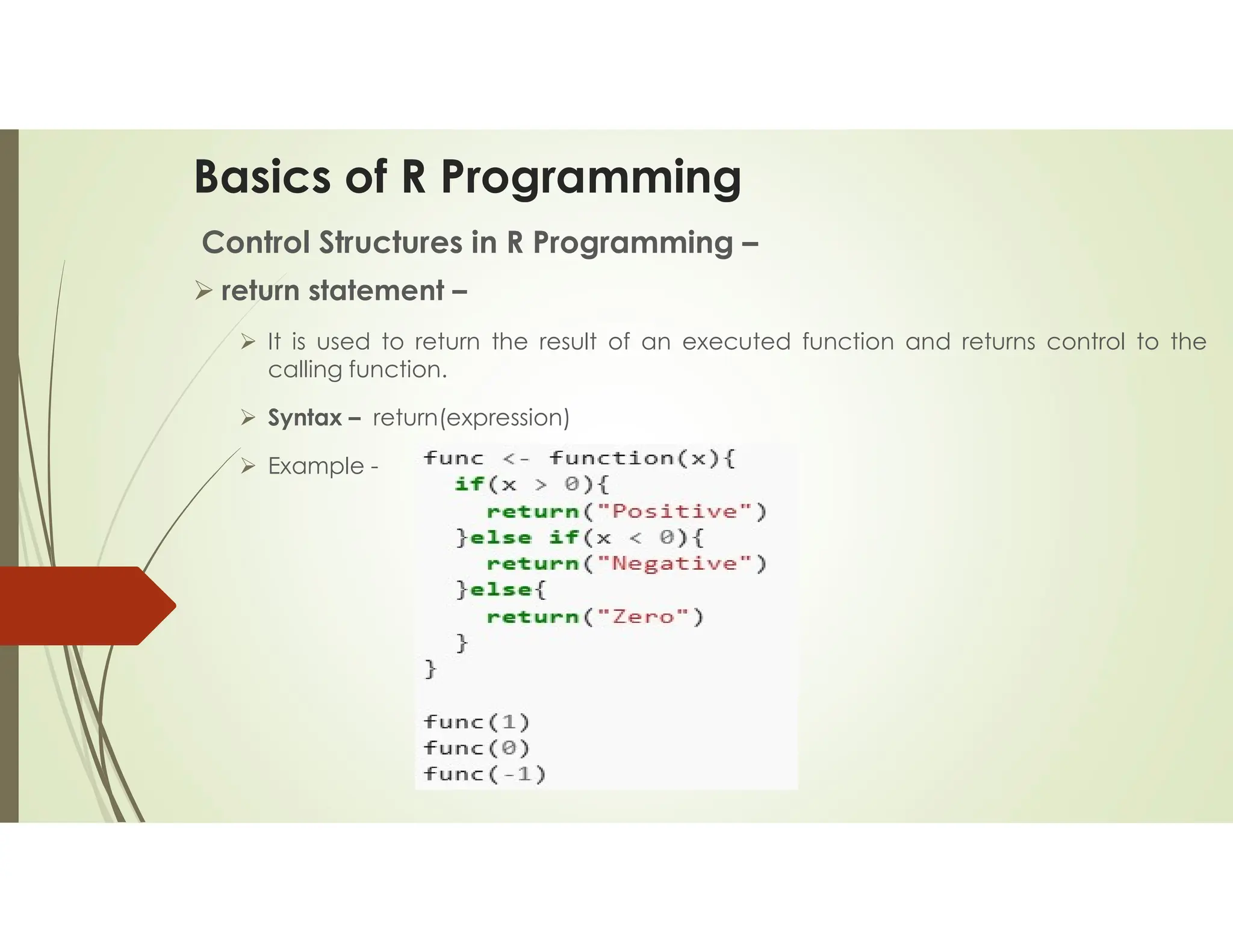 Basics of R Programming Control Structures in R Programming –  return statement –  It is used to return the result of an executed function and returns control to the calling function.  Syntax – return(expression)  Example - 