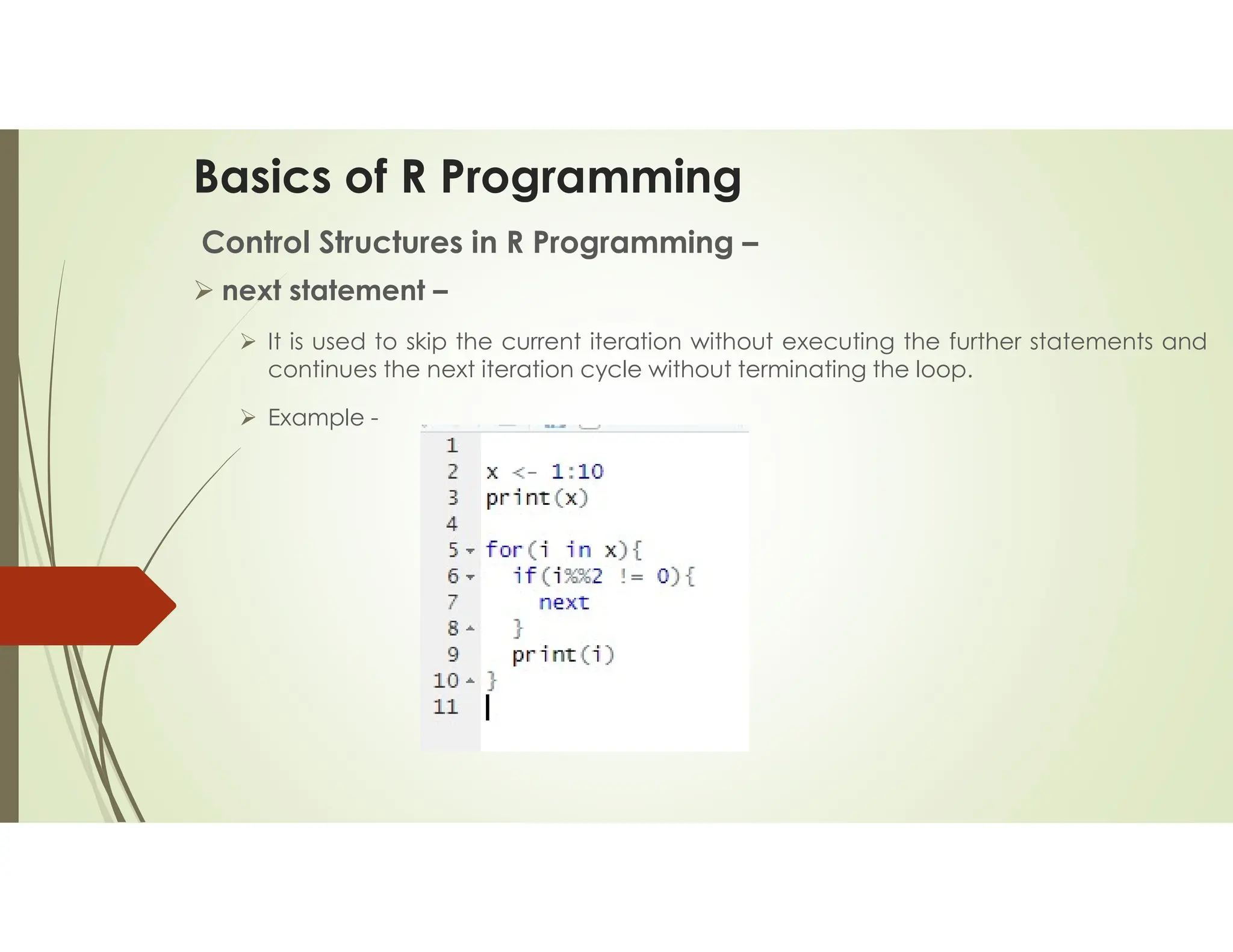 Basics of R Programming Control Structures in R Programming –  next statement –  It is used to skip the current iteration without executing the further statements and continues the next iteration cycle without terminating the loop.  Example - 