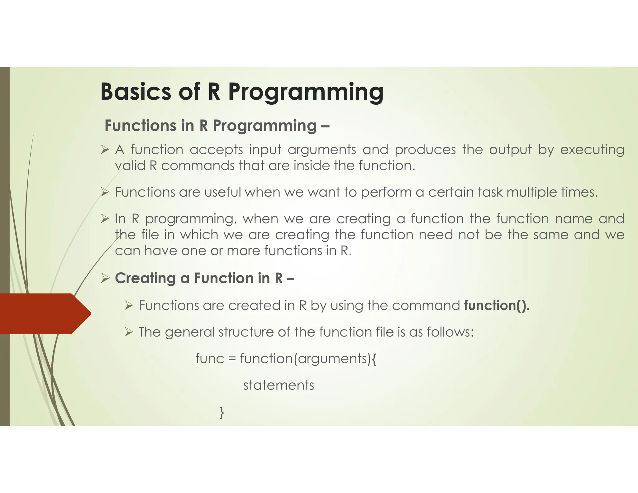 Basics of R Programming Functions in R Programming –  A function accepts input arguments and produces the output by executing valid R commands that are inside the function.  Functions are useful when we want to perform a certain task multiple times.  In R programming, when we are creating a function the function name and the file in which we are creating the function need not be the same and we can have one or more functions in R.  Creating a Function in R –  Functions are created in R by using the command function().  The general structure of the function file is as follows: func = function(arguments){ statements } 
