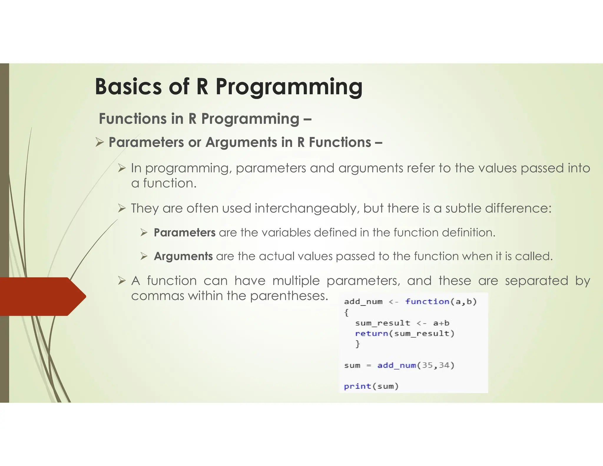 Basics of R Programming Functions in R Programming –  Parameters or Arguments in R Functions –  In programming, parameters and arguments refer to the values passed into a function.  They are often used interchangeably, but there is a subtle difference:  Parameters are the variables defined in the function definition.  Arguments are the actual values passed to the function when it is called.  A function can have multiple parameters, and these are separated by commas within the parentheses. 