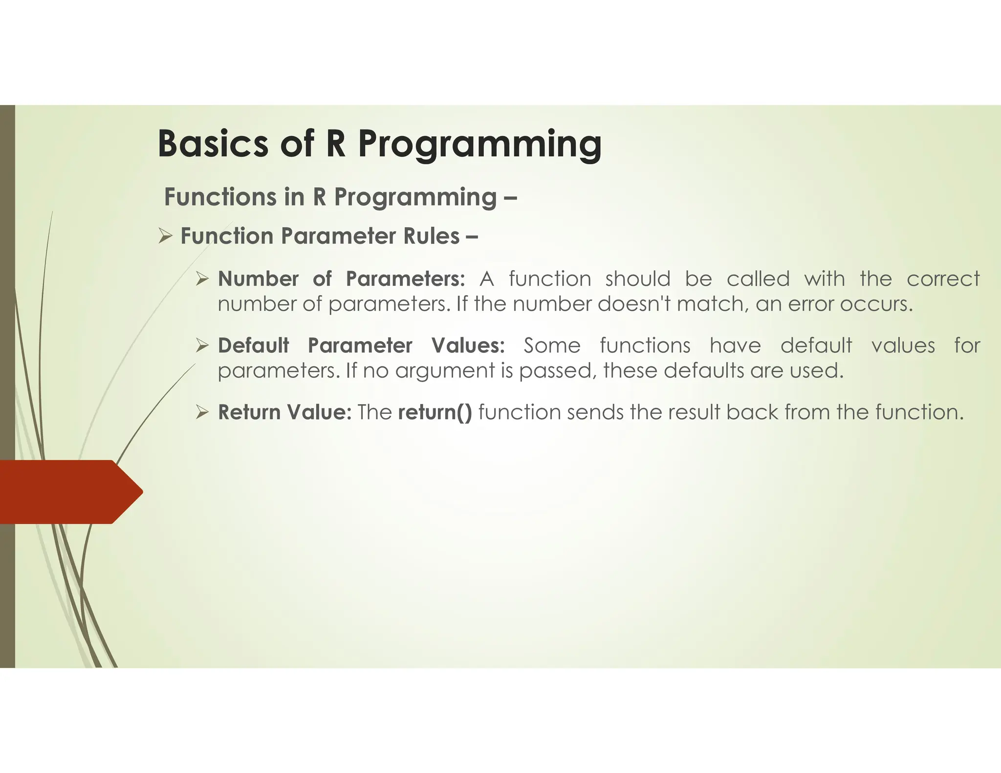 Basics of R Programming Functions in R Programming –  Function Parameter Rules –  Number of Parameters: A function should be called with the correct number of parameters. If the number doesn't match, an error occurs.  Default Parameter Values: Some functions have default values for parameters. If no argument is passed, these defaults are used.  Return Value: The return() function sends the result back from the function. 