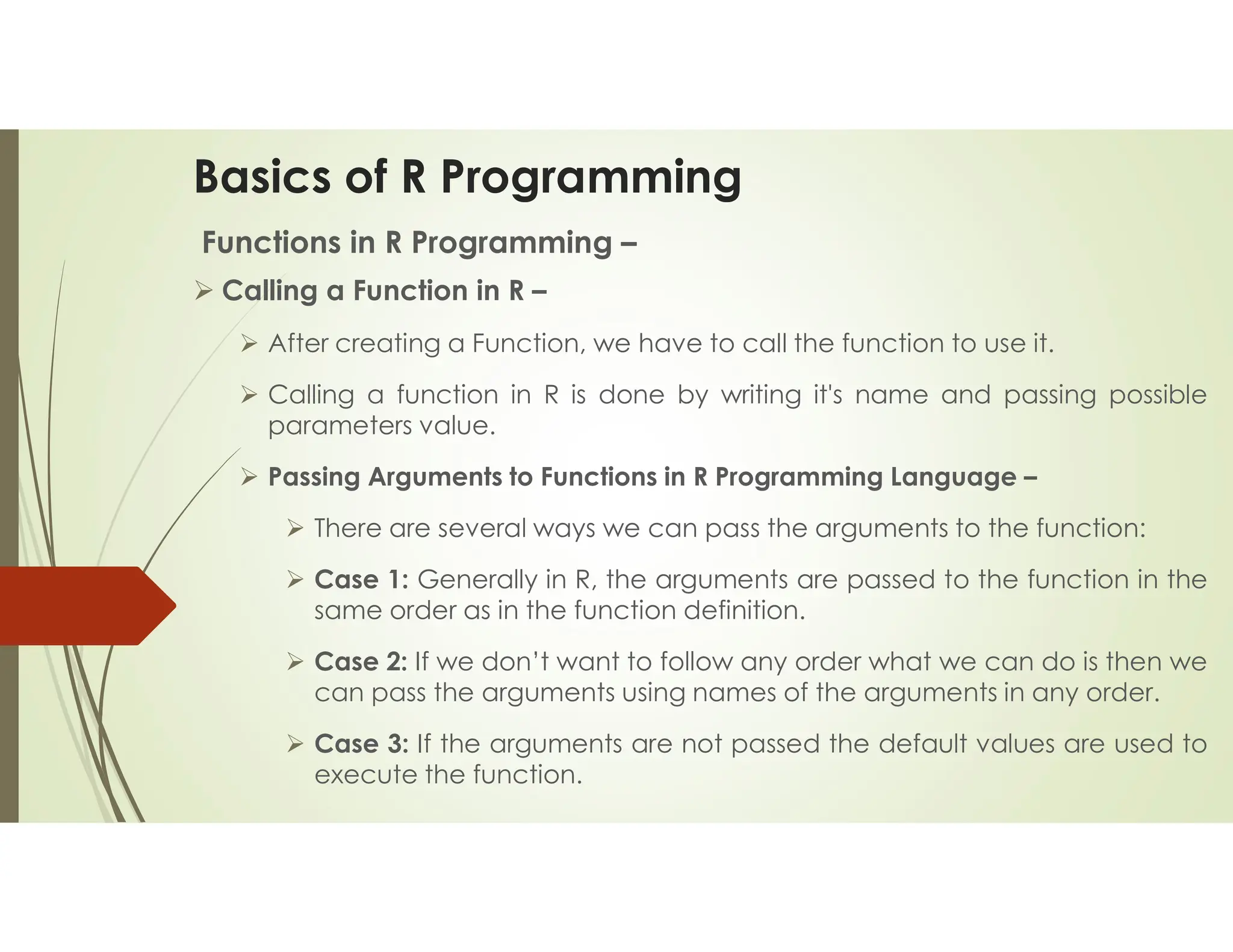 Basics of R Programming Functions in R Programming –  Calling a Function in R –  After creating a Function, we have to call the function to use it.  Calling a function in R is done by writing it's name and passing possible parameters value.  Passing Arguments to Functions in R Programming Language –  There are several ways we can pass the arguments to the function:  Case 1: Generally in R, the arguments are passed to the function in the same order as in the function definition.  Case 2: If we don’t want to follow any order what we can do is then we can pass the arguments using names of the arguments in any order.  Case 3: If the arguments are not passed the default values are used to execute the function. 