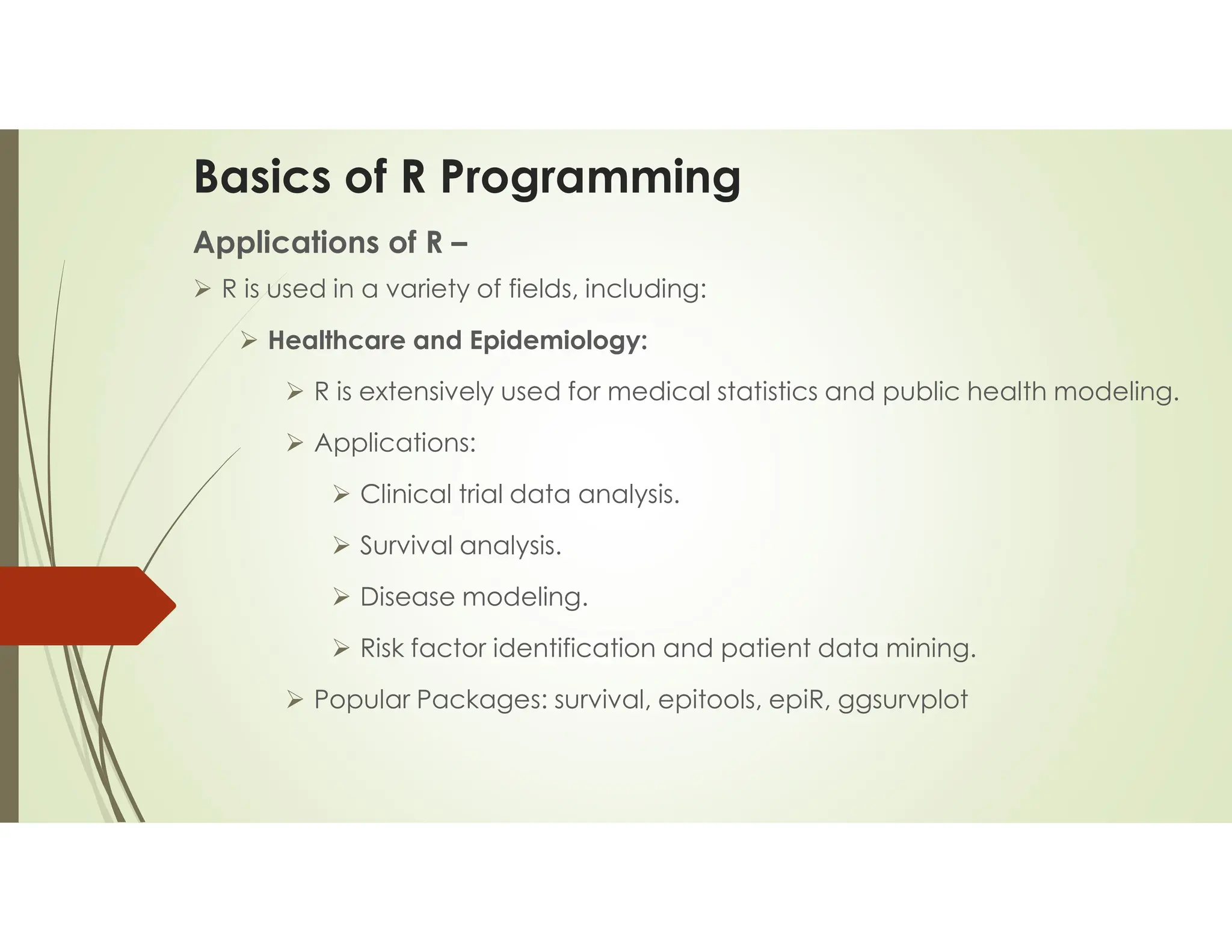 Basics of R Programming Applications of R –  R is used in a variety of fields, including:  Healthcare and Epidemiology:  R is extensively used for medical statistics and public health modeling.  Applications:  Clinical trial data analysis.  Survival analysis.  Disease modeling.  Risk factor identification and patient data mining.  Popular Packages: survival, epitools, epiR, ggsurvplot 