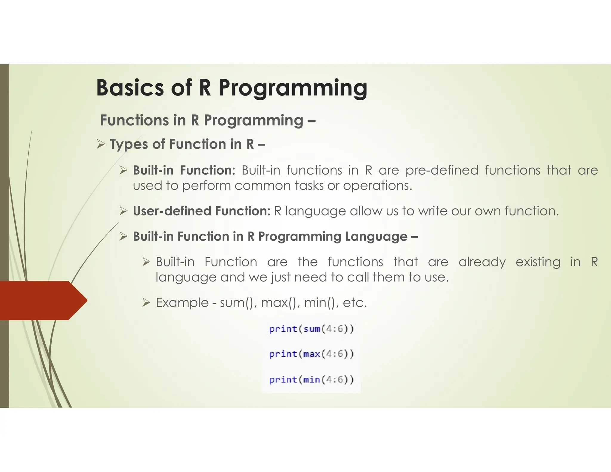 Basics of R Programming Functions in R Programming –  Types of Function in R –  Built-in Function: Built-in functions in R are pre-defined functions that are used to perform common tasks or operations.  User-defined Function: R language allow us to write our own function.  Built-in Function in R Programming Language –  Built-in Function are the functions that are already existing in R language and we just need to call them to use.  Example - sum(), max(), min(), etc. 