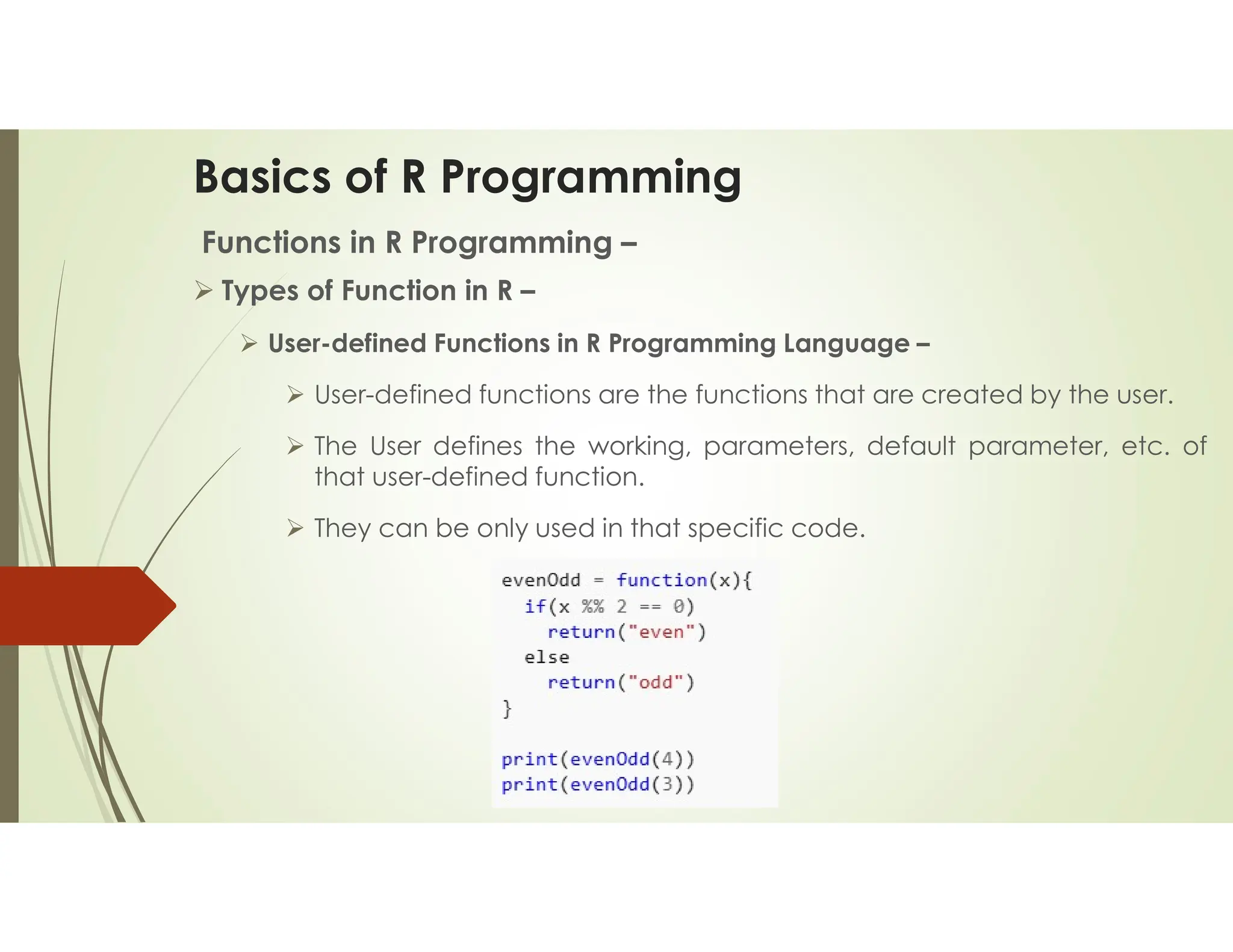 Basics of R Programming Functions in R Programming –  Types of Function in R –  User-defined Functions in R Programming Language –  User-defined functions are the functions that are created by the user.  The User defines the working, parameters, default parameter, etc. of that user-defined function.  They can be only used in that specific code. 