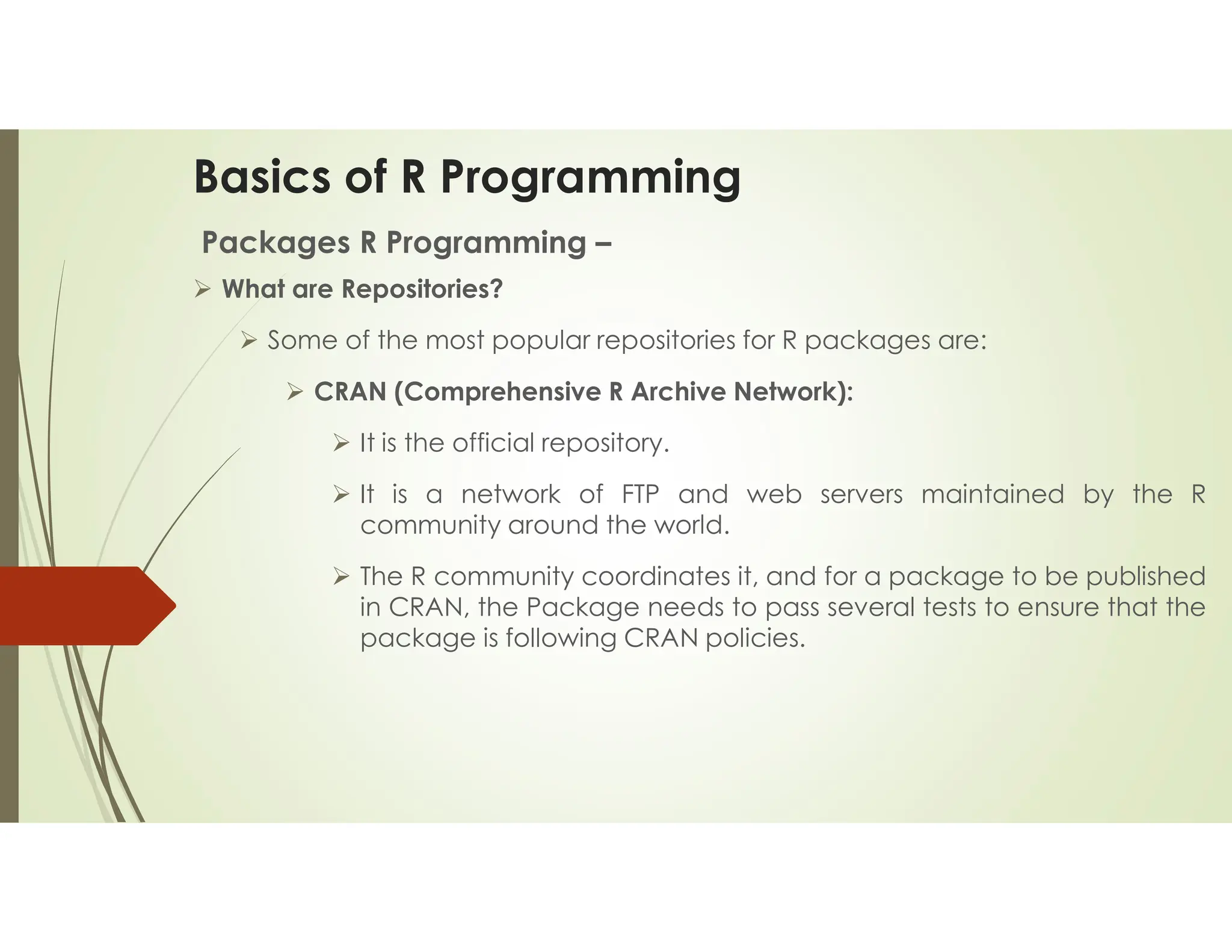 Basics of R Programming Packages R Programming –  What are Repositories?  Some of the most popular repositories for R packages are:  CRAN (Comprehensive R Archive Network):  It is the official repository.  It is a network of FTP and web servers maintained by the R community around the world.  The R community coordinates it, and for a package to be published in CRAN, the Package needs to pass several tests to ensure that the package is following CRAN policies. 