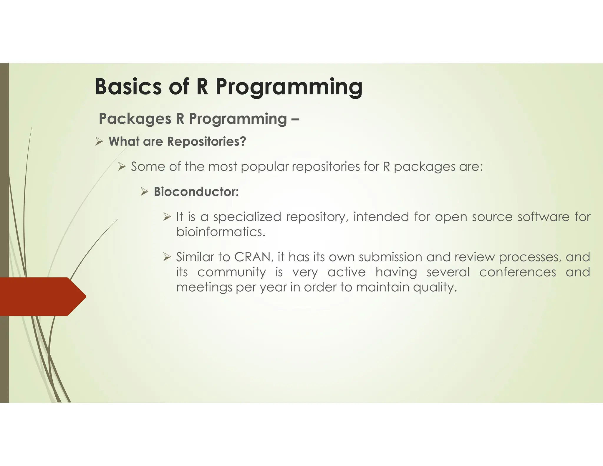 Basics of R Programming Packages R Programming –  What are Repositories?  Some of the most popular repositories for R packages are:  Bioconductor:  It is a specialized repository, intended for open source software for bioinformatics.  Similar to CRAN, it has its own submission and review processes, and its community is very active having several conferences and meetings per year in order to maintain quality. 