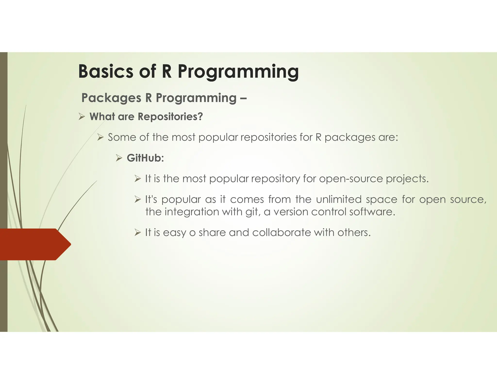Basics of R Programming Packages R Programming –  What are Repositories?  Some of the most popular repositories for R packages are:  GitHub:  It is the most popular repository for open-source projects.  It's popular as it comes from the unlimited space for open source, the integration with git, a version control software.  It is easy o share and collaborate with others. 