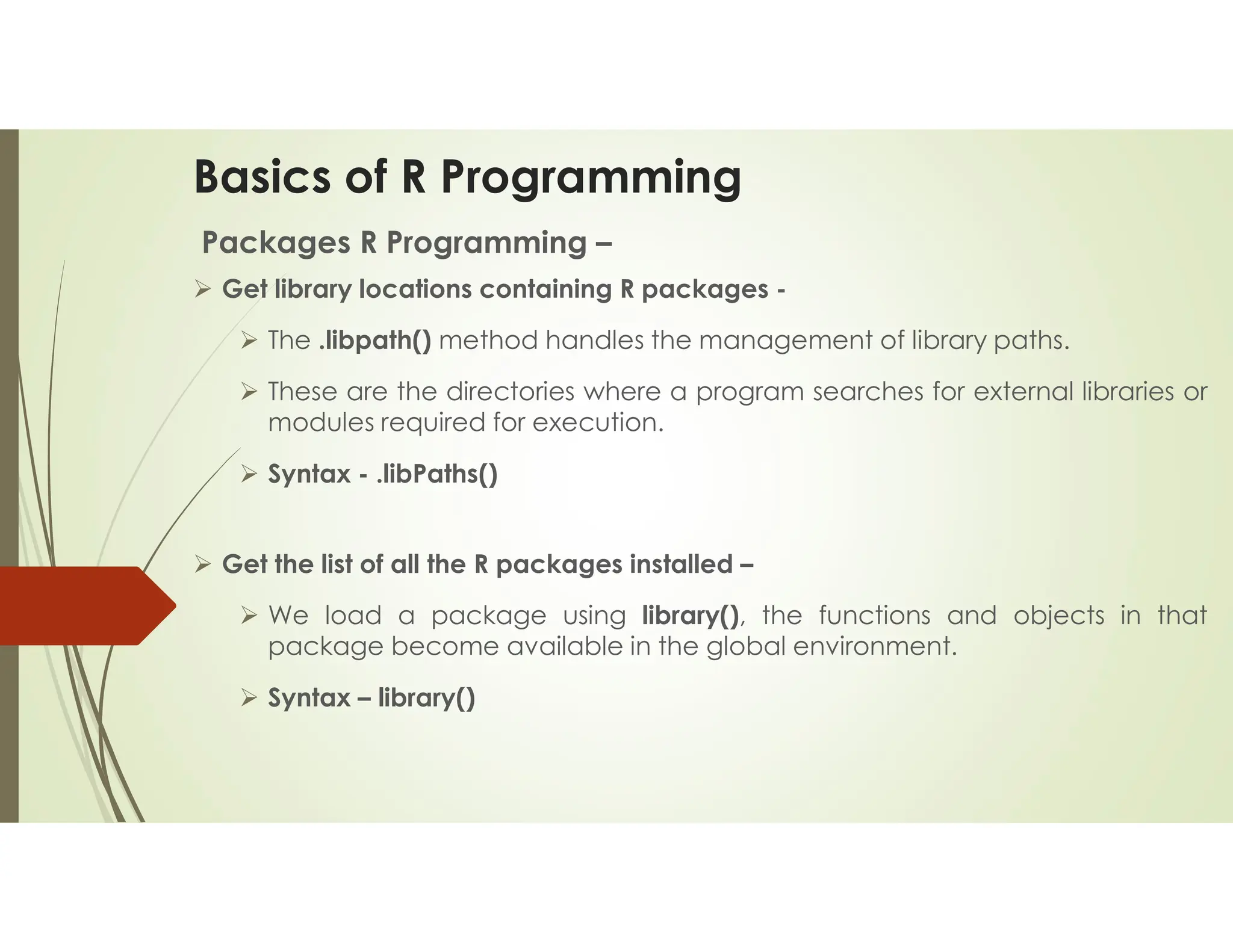 Basics of R Programming Packages R Programming –  Get library locations containing R packages -  The .libpath() method handles the management of library paths.  These are the directories where a program searches for external libraries or modules required for execution.  Syntax - .libPaths()  Get the list of all the R packages installed –  We load a package using library(), the functions and objects in that package become available in the global environment.  Syntax – library() 