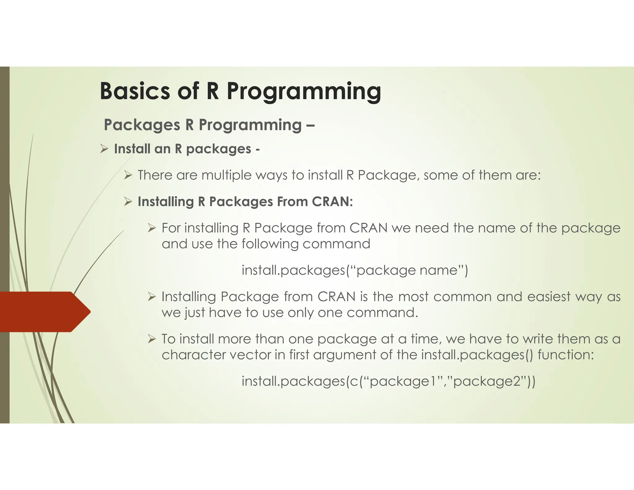 Basics of R Programming Packages R Programming –  Install an R packages -  There are multiple ways to install R Package, some of them are:  Installing R Packages From CRAN:  For installing R Package from CRAN we need the name of the package and use the following command install.packages(“package name”)  Installing Package from CRAN is the most common and easiest way as we just have to use only one command.  To install more than one package at a time, we have to write them as a character vector in first argument of the install.packages() function: install.packages(c(“package1”,”package2”)) 