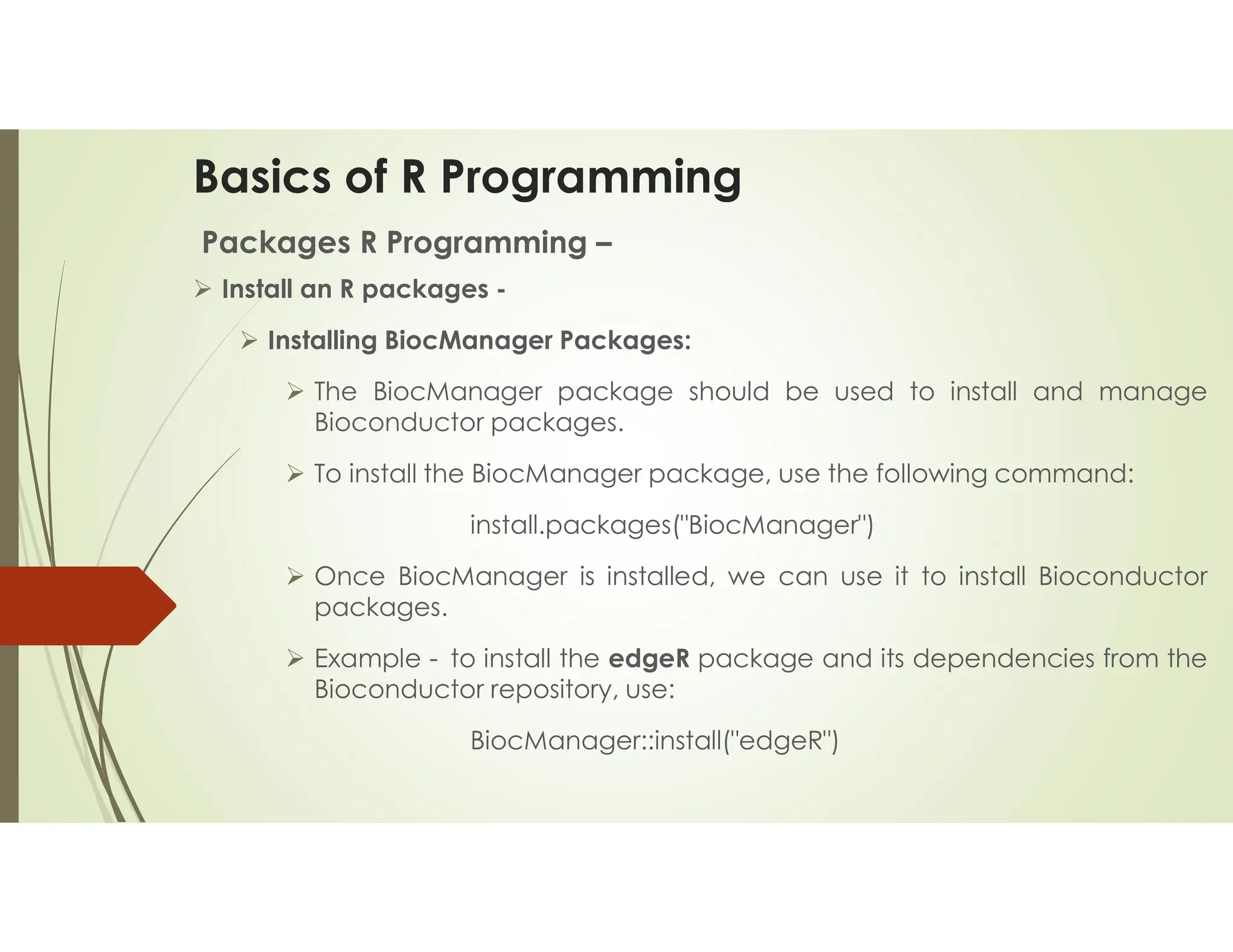 Basics of R Programming Packages R Programming –  Install an R packages -  Installing BiocManager Packages:  The BiocManager package should be used to install and manage Bioconductor packages.  To install the BiocManager package, use the following command: install.packages("BiocManager")  Once BiocManager is installed, we can use it to install Bioconductor packages.  Example - to install the edgeR package and its dependencies from the Bioconductor repository, use: BiocManager::install("edgeR") 