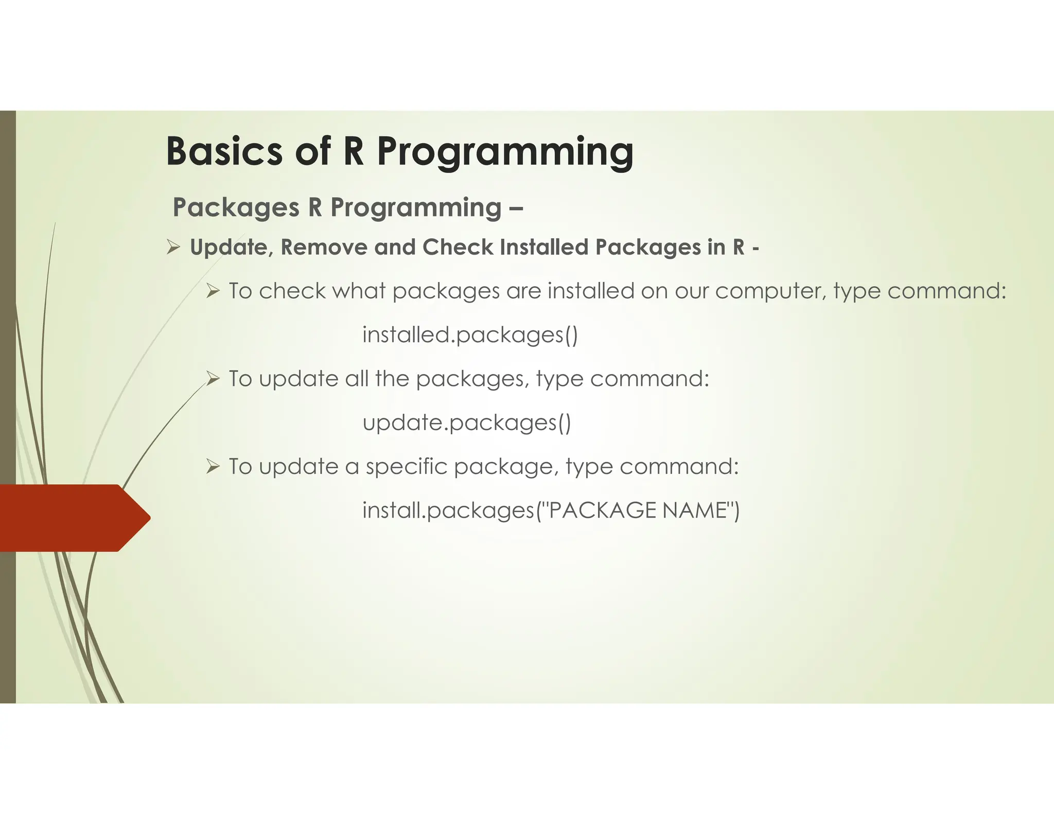 Basics of R Programming Packages R Programming –  Update, Remove and Check Installed Packages in R -  To check what packages are installed on our computer, type command: installed.packages()  To update all the packages, type command: update.packages()  To update a specific package, type command: install.packages("PACKAGE NAME") 