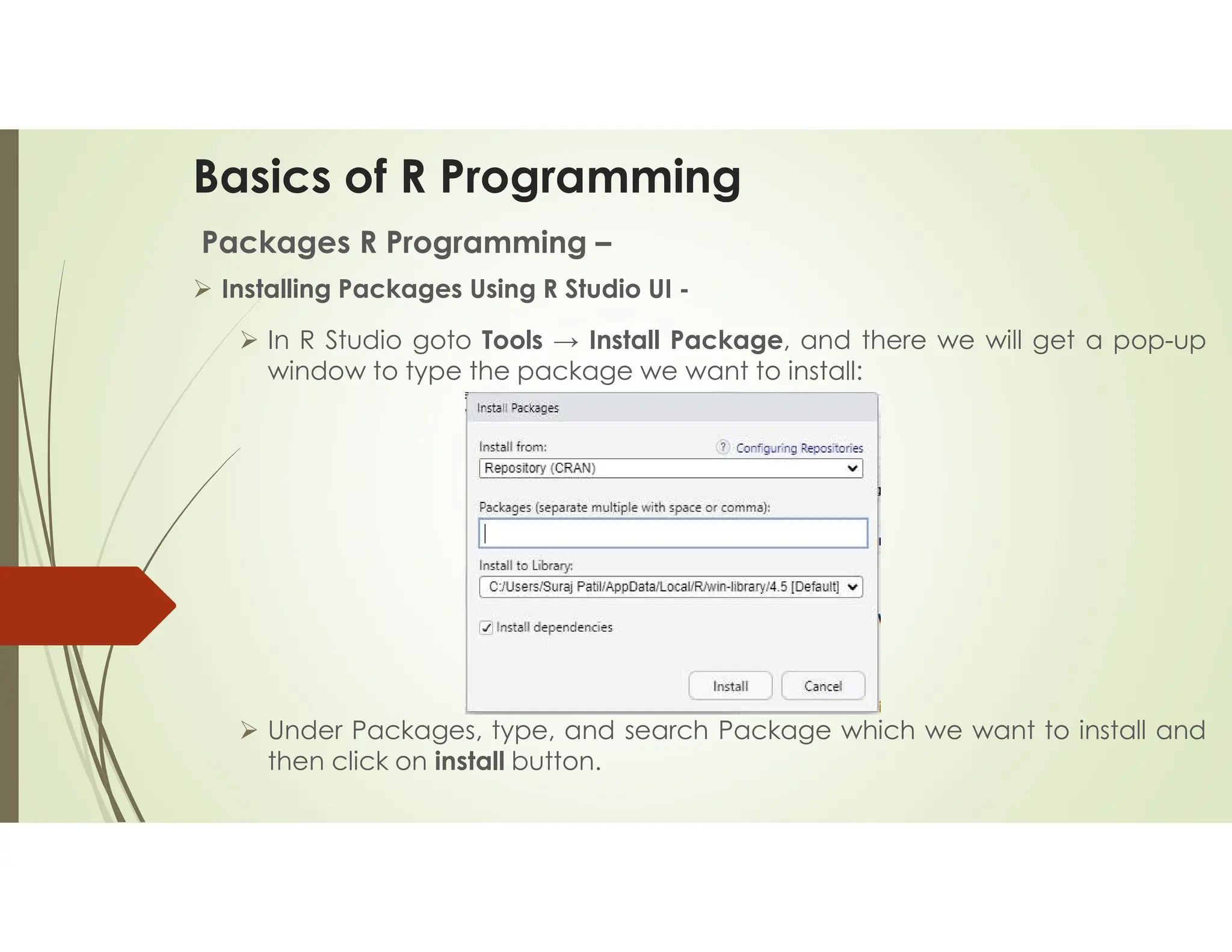 Basics of R Programming Packages R Programming –  Installing Packages Using R Studio UI -  In R Studio goto Tools → Install Package, and there we will get a pop-up window to type the package we want to install:  Under Packages, type, and search Package which we want to install and then click on install button. 