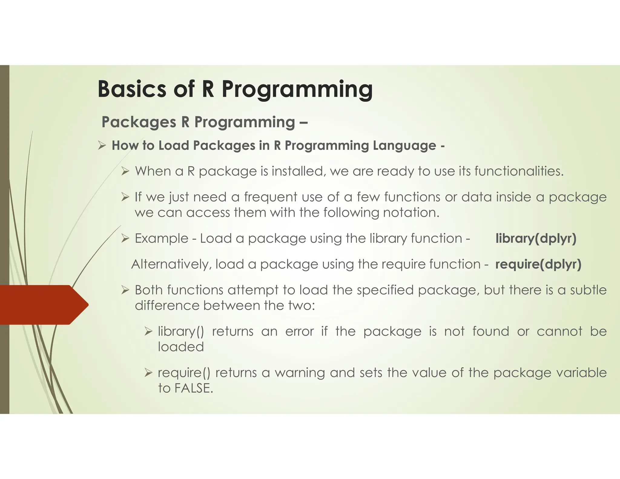 Basics of R Programming Packages R Programming –  How to Load Packages in R Programming Language -  When a R package is installed, we are ready to use its functionalities.  If we just need a frequent use of a few functions or data inside a package we can access them with the following notation.  Example - Load a package using the library function - library(dplyr) Alternatively, load a package using the require function - require(dplyr)  Both functions attempt to load the specified package, but there is a subtle difference between the two:  library() returns an error if the package is not found or cannot be loaded  require() returns a warning and sets the value of the package variable to FALSE. 