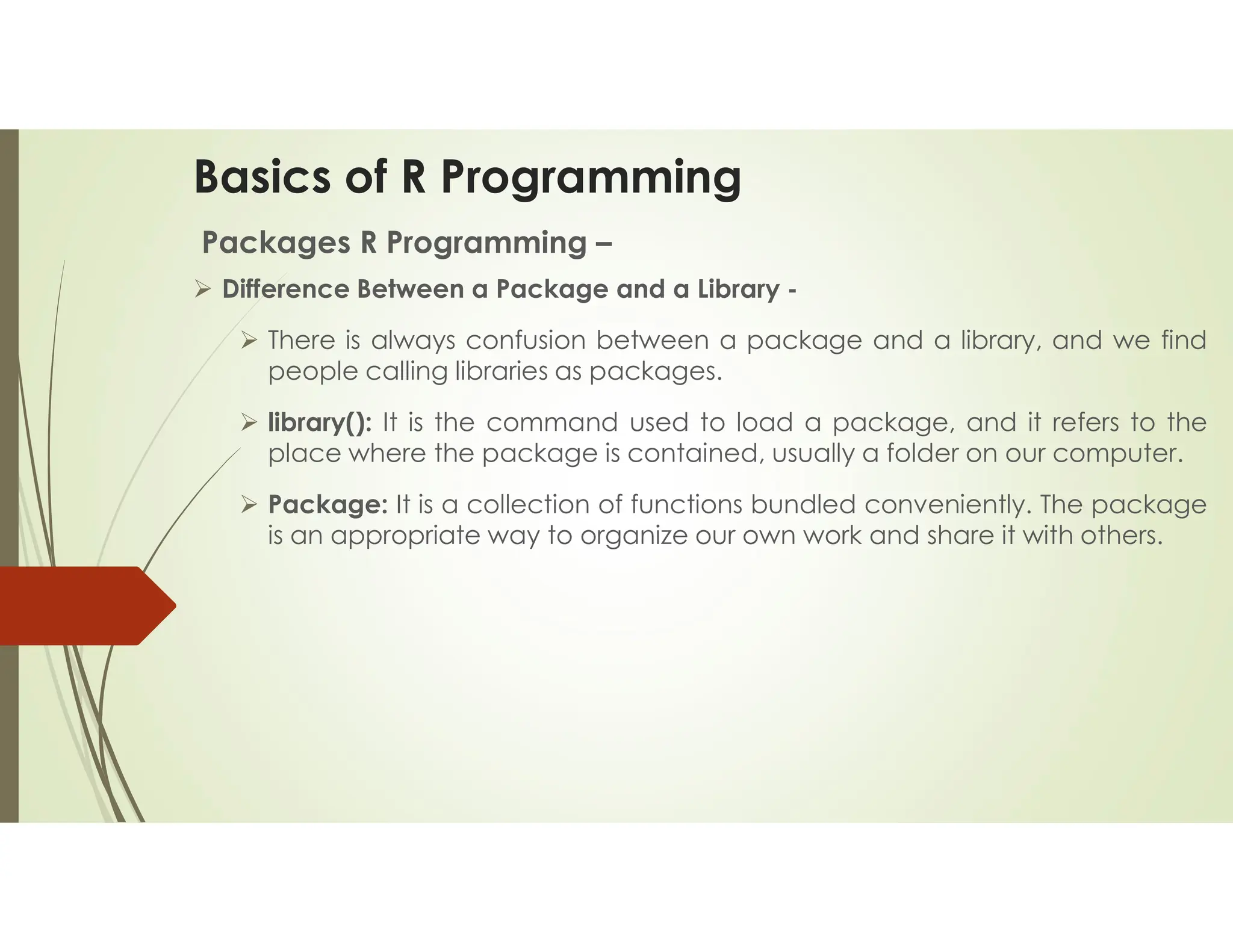 Basics of R Programming Packages R Programming –  Difference Between a Package and a Library -  There is always confusion between a package and a library, and we find people calling libraries as packages.  library(): It is the command used to load a package, and it refers to the place where the package is contained, usually a folder on our computer.  Package: It is a collection of functions bundled conveniently. The package is an appropriate way to organize our own work and share it with others. 