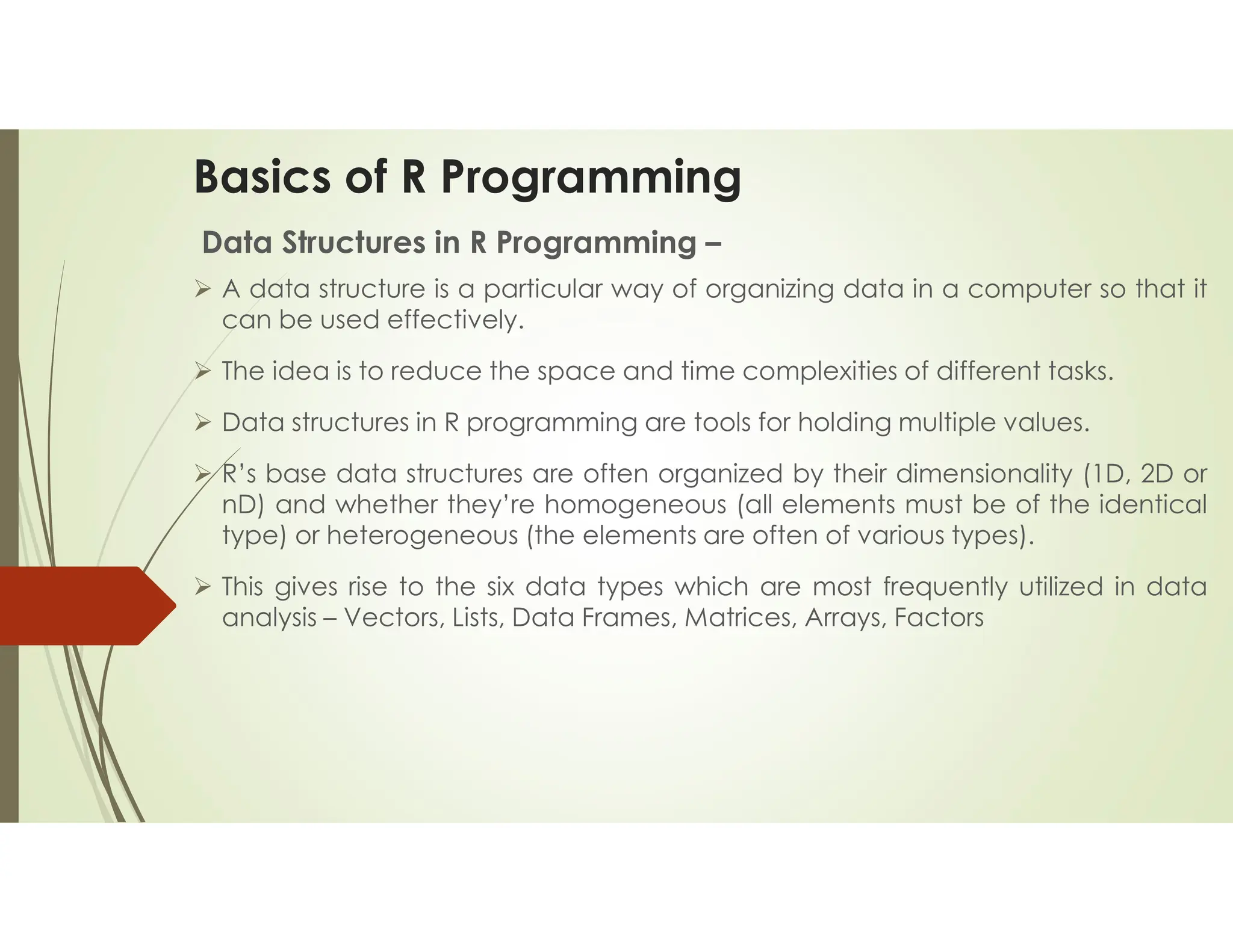 Basics of R Programming Data Structures in R Programming –  A data structure is a particular way of organizing data in a computer so that it can be used effectively.  The idea is to reduce the space and time complexities of different tasks.  Data structures in R programming are tools for holding multiple values.  R’s base data structures are often organized by their dimensionality (1D, 2D or nD) and whether they’re homogeneous (all elements must be of the identical type) or heterogeneous (the elements are often of various types).  This gives rise to the six data types which are most frequently utilized in data analysis – Vectors, Lists, Data Frames, Matrices, Arrays, Factors 