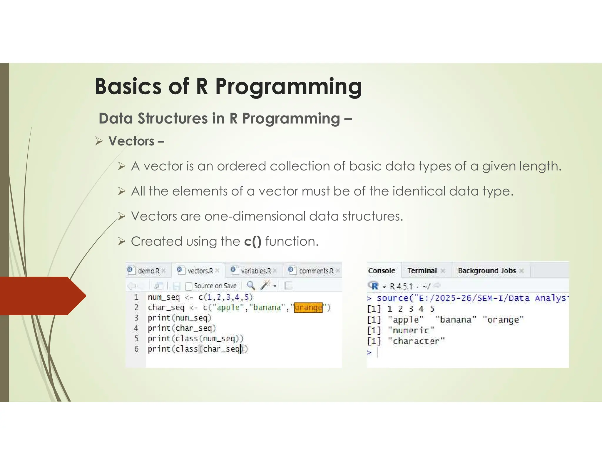 Basics of R Programming Data Structures in R Programming –  Vectors –  A vector is an ordered collection of basic data types of a given length.  All the elements of a vector must be of the identical data type.  Vectors are one-dimensional data structures.  Created using the c() function. 