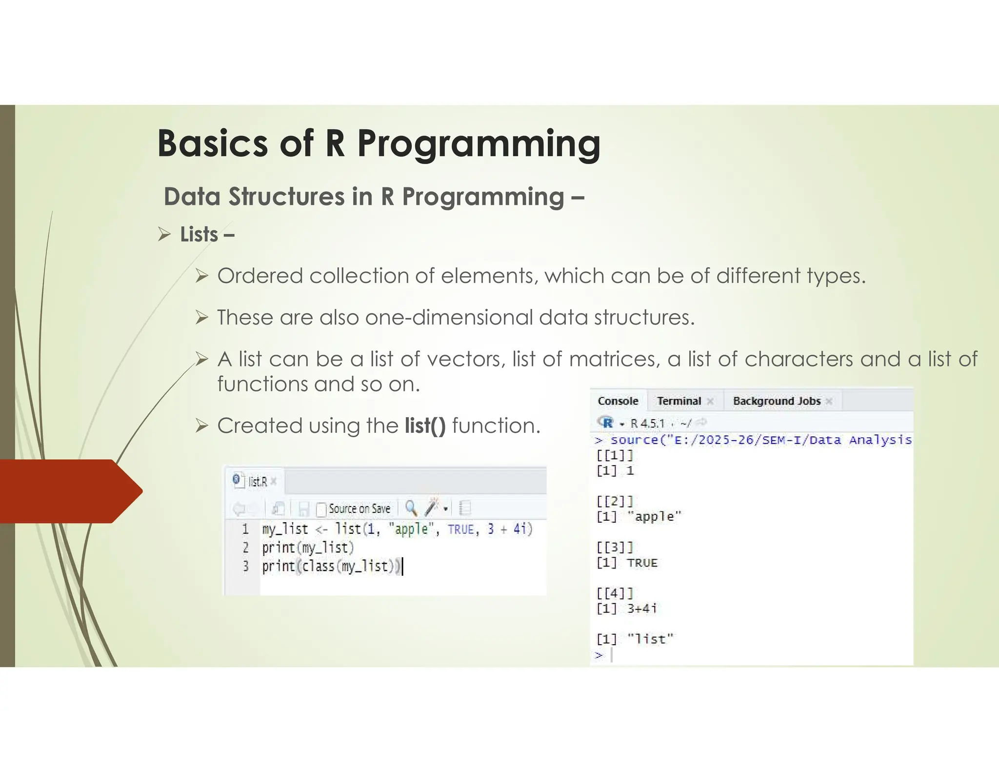 Basics of R Programming Data Structures in R Programming –  Lists –  Ordered collection of elements, which can be of different types.  These are also one-dimensional data structures.  A list can be a list of vectors, list of matrices, a list of characters and a list of functions and so on.  Created using the list() function. 