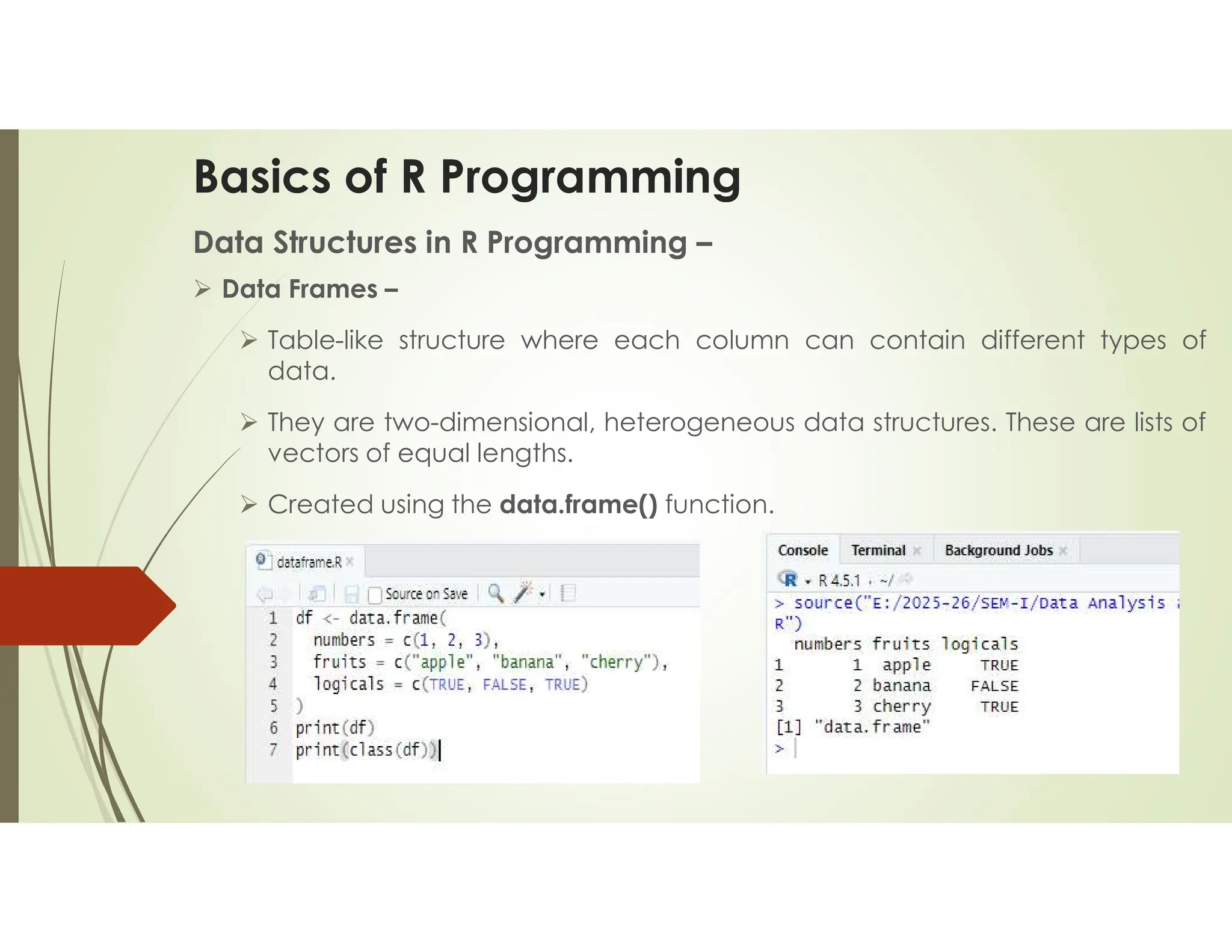 Basics of R Programming Data Structures in R Programming –  Data Frames –  Table-like structure where each column can contain different types of data.  They are two-dimensional, heterogeneous data structures. These are lists of vectors of equal lengths.  Created using the data.frame() function. 