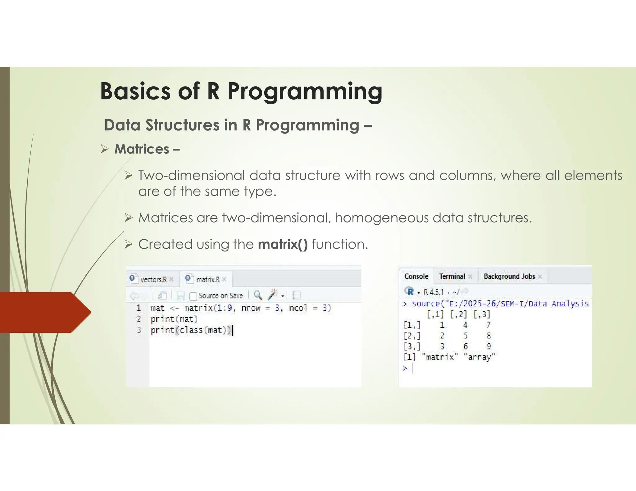 Basics of R Programming Data Structures in R Programming –  Matrices –  Two-dimensional data structure with rows and columns, where all elements are of the same type.  Matrices are two-dimensional, homogeneous data structures.  Created using the matrix() function. 