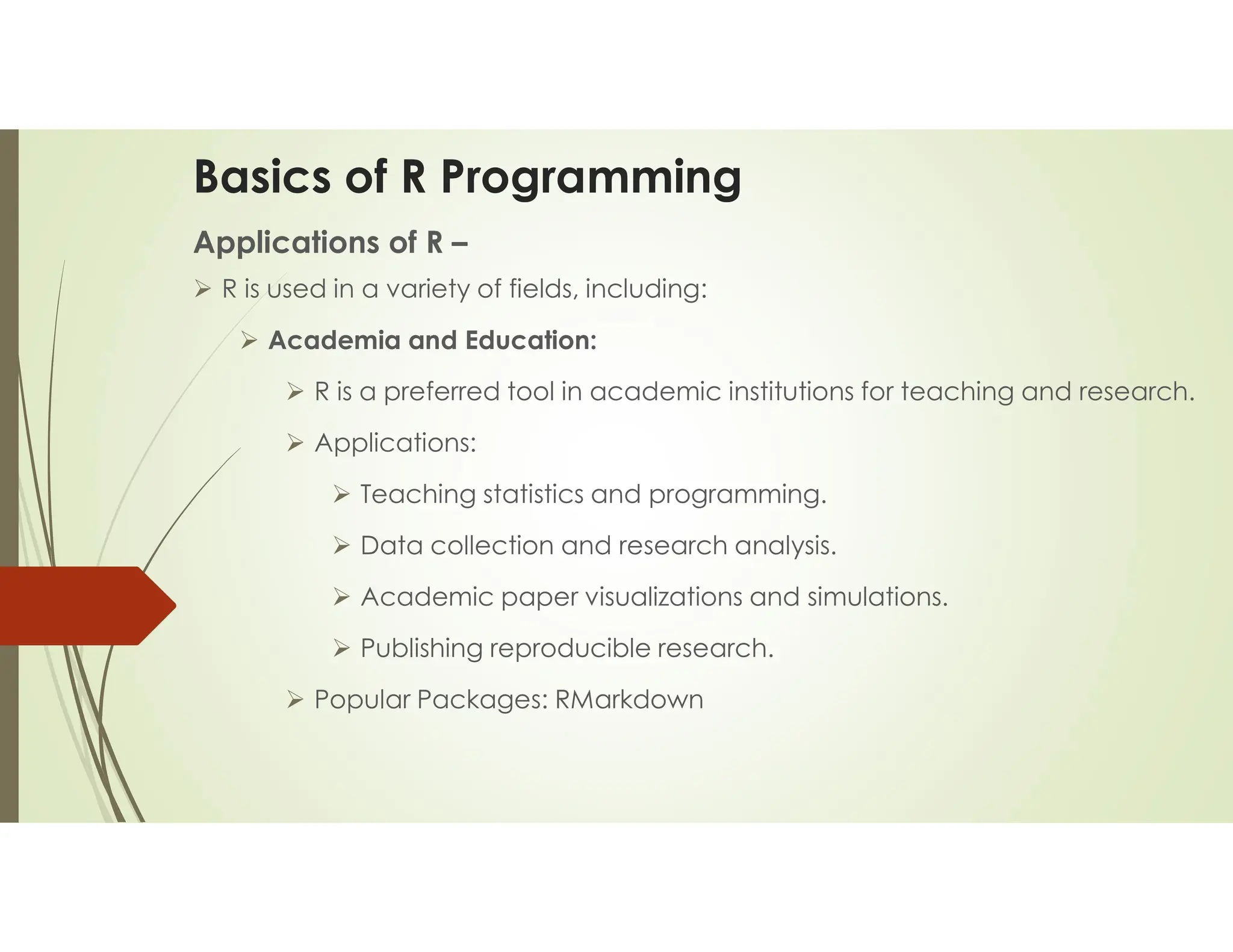 Basics of R Programming Applications of R –  R is used in a variety of fields, including:  Academia and Education:  R is a preferred tool in academic institutions for teaching and research.  Applications:  Teaching statistics and programming.  Data collection and research analysis.  Academic paper visualizations and simulations.  Publishing reproducible research.  Popular Packages: RMarkdown 