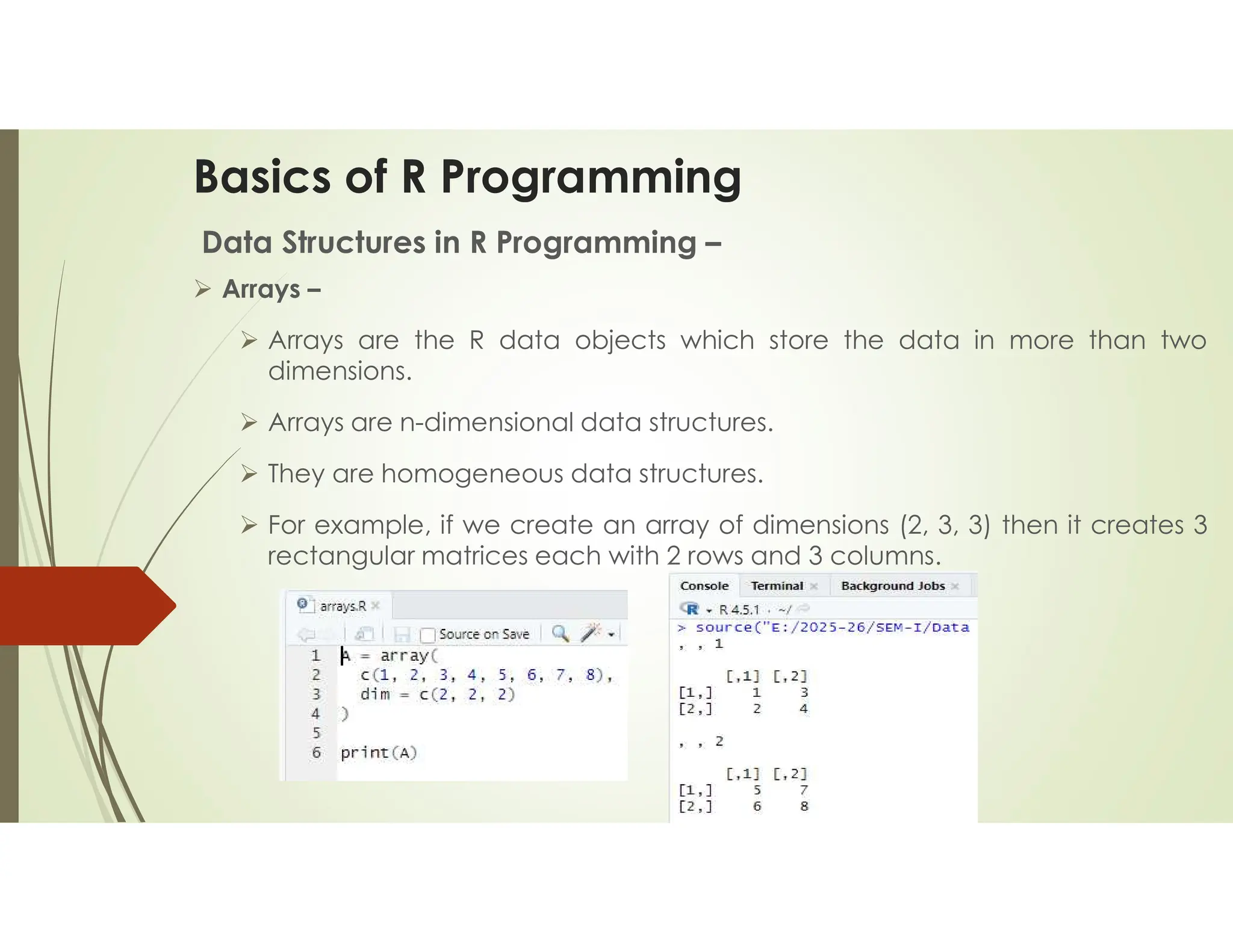 Basics of R Programming Data Structures in R Programming –  Arrays –  Arrays are the R data objects which store the data in more than two dimensions.  Arrays are n-dimensional data structures.  They are homogeneous data structures.  For example, if we create an array of dimensions (2, 3, 3) then it creates 3 rectangular matrices each with 2 rows and 3 columns. 