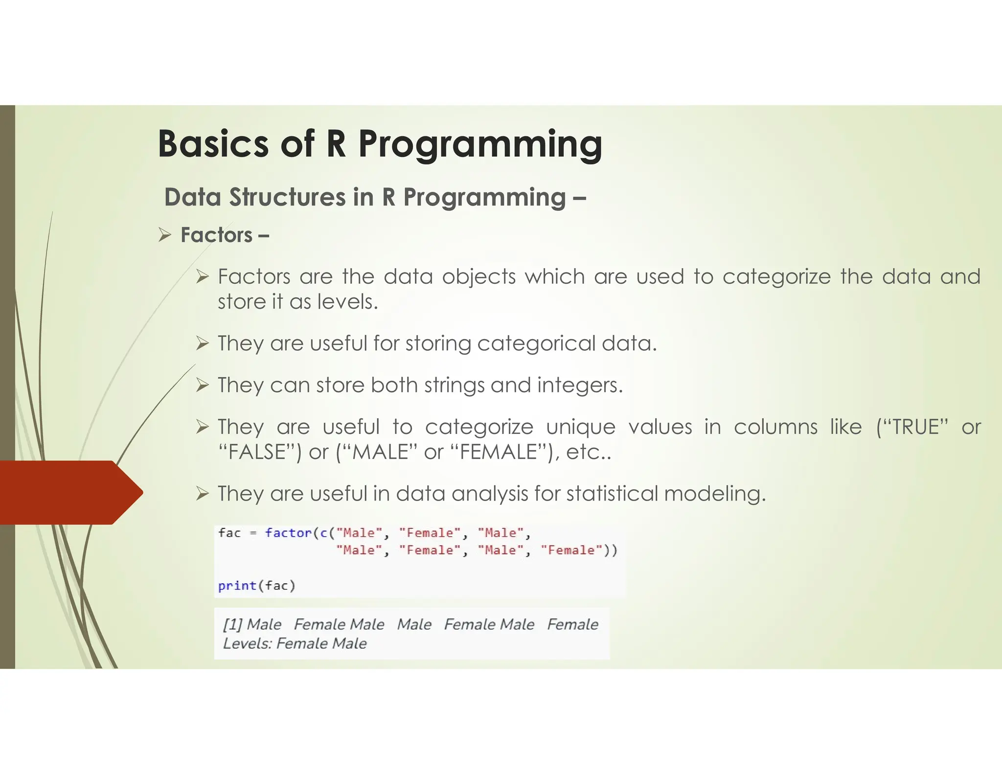 Basics of R Programming Data Structures in R Programming –  Factors –  Factors are the data objects which are used to categorize the data and store it as levels.  They are useful for storing categorical data.  They can store both strings and integers.  They are useful to categorize unique values in columns like (“TRUE” or “FALSE”) or (“MALE” or “FEMALE”), etc..  They are useful in data analysis for statistical modeling. 