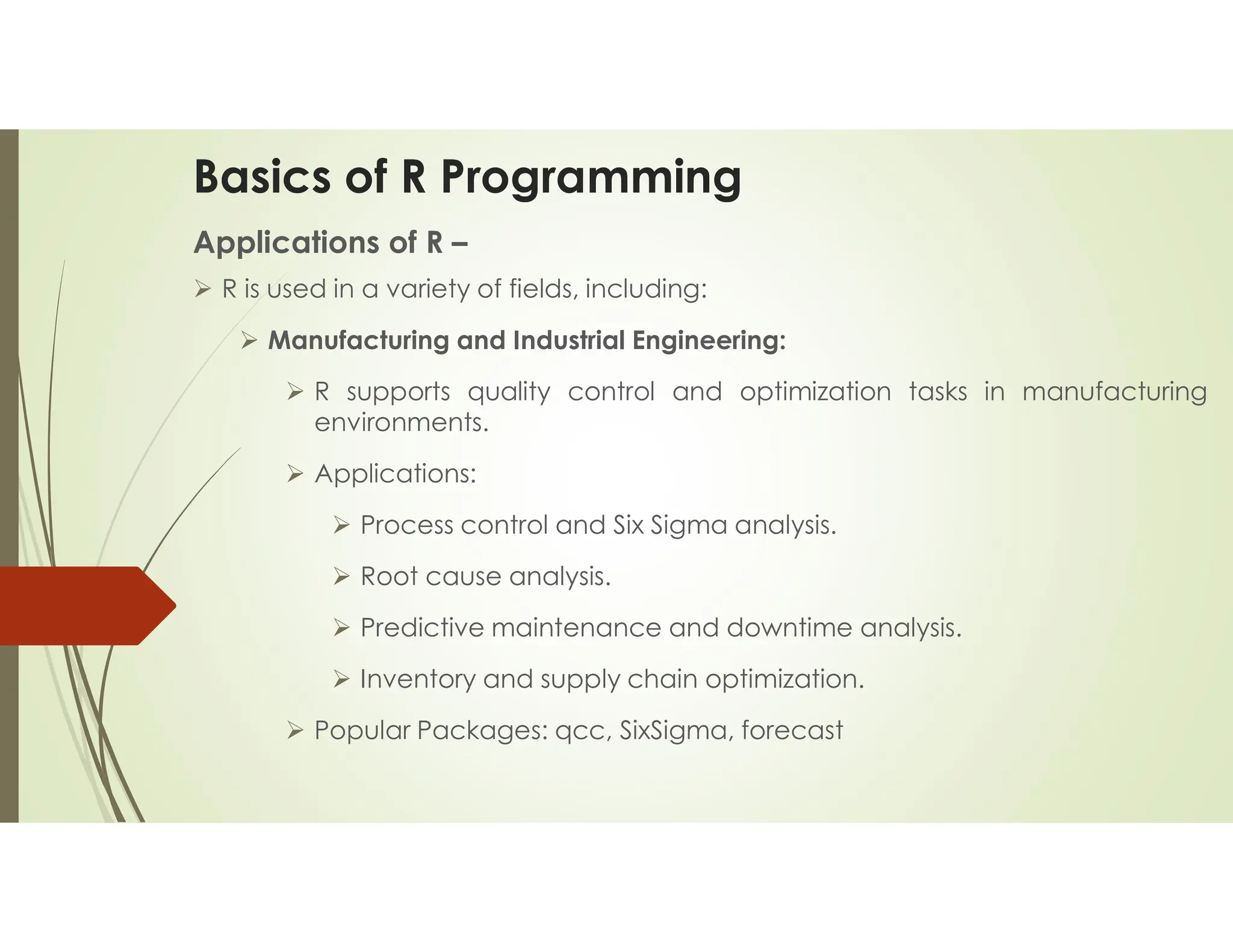 Basics of R Programming Applications of R –  R is used in a variety of fields, including:  Manufacturing and Industrial Engineering:  R supports quality control and optimization tasks in manufacturing environments.  Applications:  Process control and Six Sigma analysis.  Root cause analysis.  Predictive maintenance and downtime analysis.  Inventory and supply chain optimization.  Popular Packages: qcc, SixSigma, forecast 