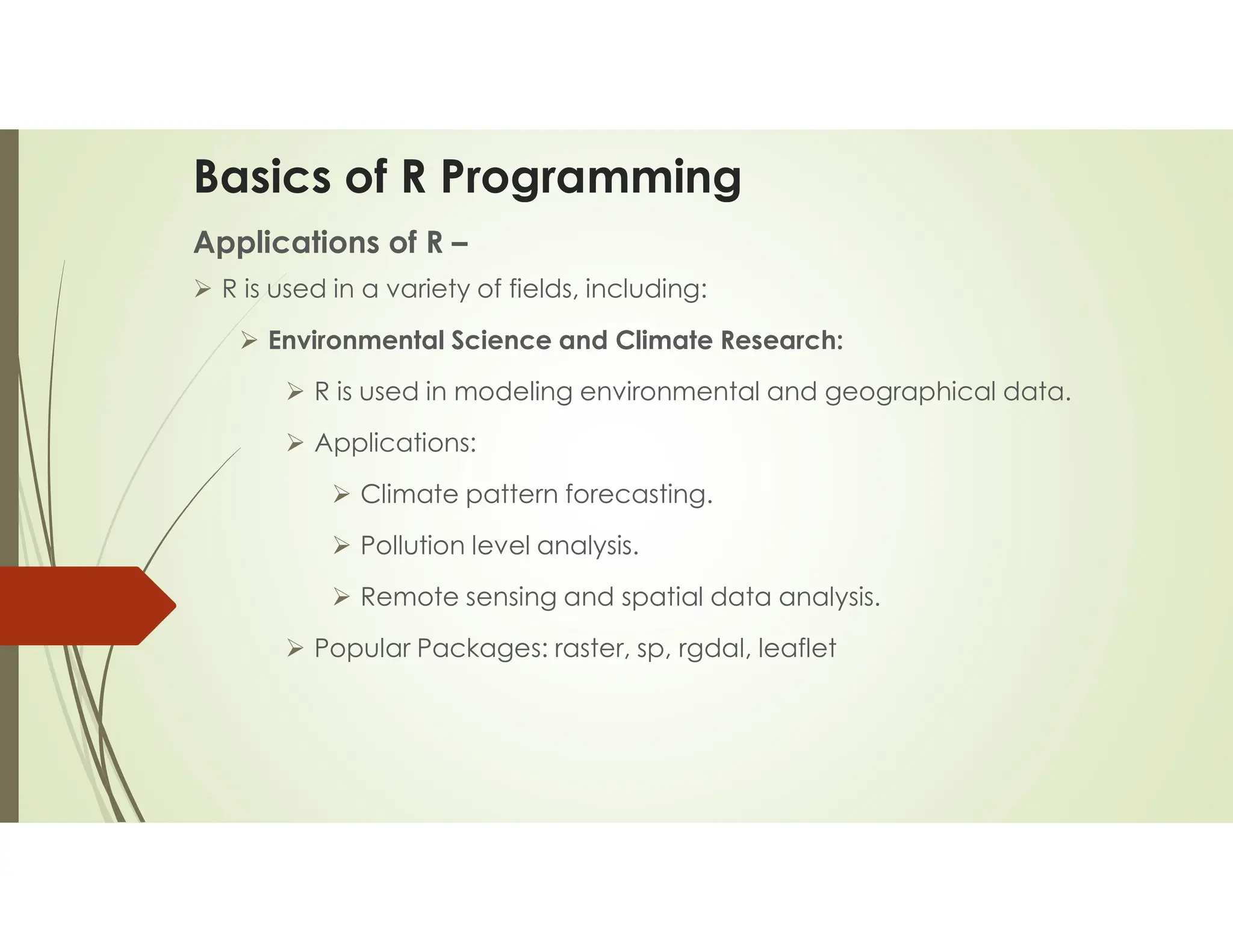 Basics of R Programming Applications of R –  R is used in a variety of fields, including:  Environmental Science and Climate Research:  R is used in modeling environmental and geographical data.  Applications:  Climate pattern forecasting.  Pollution level analysis.  Remote sensing and spatial data analysis.  Popular Packages: raster, sp, rgdal, leaflet 