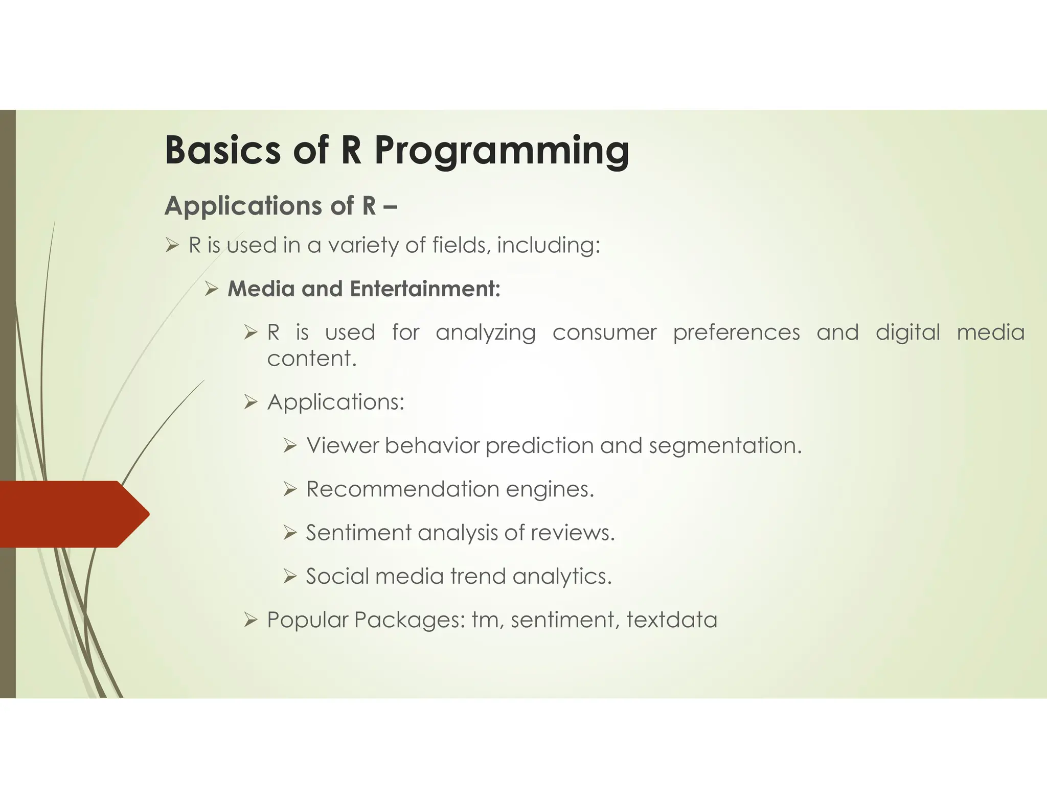 Basics of R Programming Applications of R –  R is used in a variety of fields, including:  Media and Entertainment:  R is used for analyzing consumer preferences and digital media content.  Applications:  Viewer behavior prediction and segmentation.  Recommendation engines.  Sentiment analysis of reviews.  Social media trend analytics.  Popular Packages: tm, sentiment, textdata 