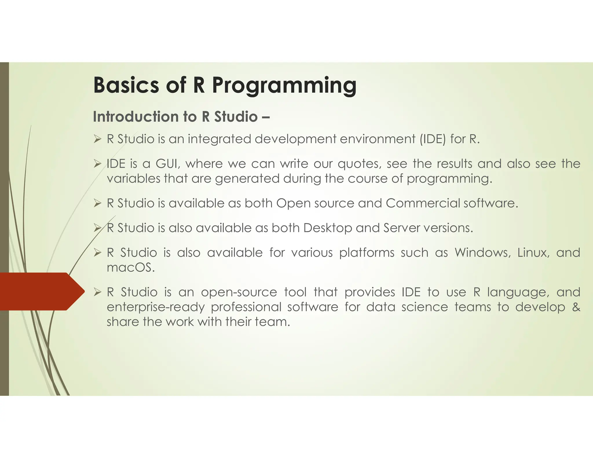 Basics of R Programming Introduction to R Studio –  R Studio is an integrated development environment (IDE) for R.  IDE is a GUI, where we can write our quotes, see the results and also see the variables that are generated during the course of programming.  R Studio is available as both Open source and Commercial software.  R Studio is also available as both Desktop and Server versions.  R Studio is also available for various platforms such as Windows, Linux, and macOS.  R Studio is an open-source tool that provides IDE to use R language, and enterprise-ready professional software for data science teams to develop & share the work with their team. 