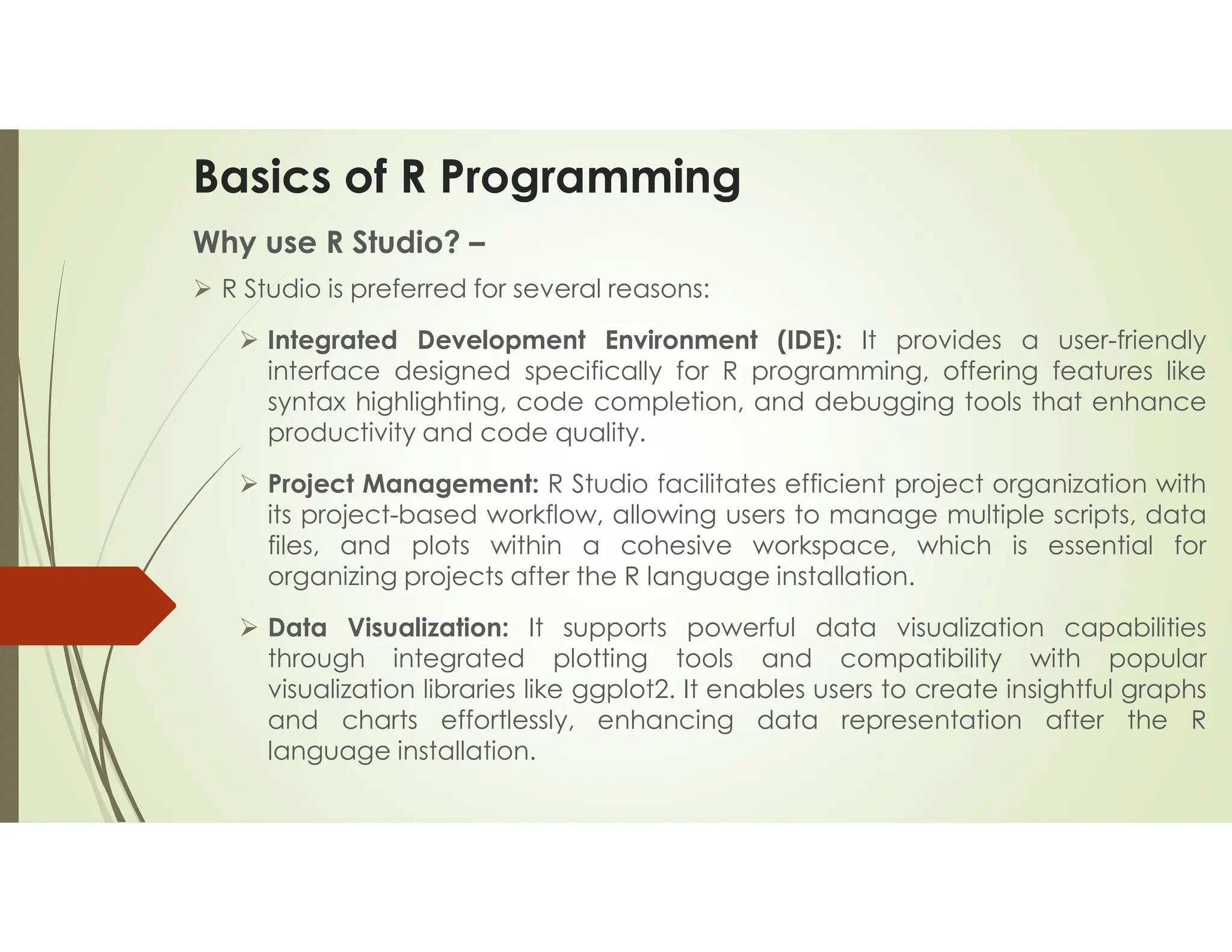Basics of R Programming Why use R Studio? –  R Studio is preferred for several reasons:  Integrated Development Environment (IDE): It provides a user-friendly interface designed specifically for R programming, offering features like syntax highlighting, code completion, and debugging tools that enhance productivity and code quality.  Project Management: R Studio facilitates efficient project organization with its project-based workflow, allowing users to manage multiple scripts, data files, and plots within a cohesive workspace, which is essential for organizing projects after the R language installation.  Data Visualization: It supports powerful data visualization capabilities through integrated plotting tools and compatibility with popular visualization libraries like ggplot2. It enables users to create insightful graphs and charts effortlessly, enhancing data representation after the R language installation. 