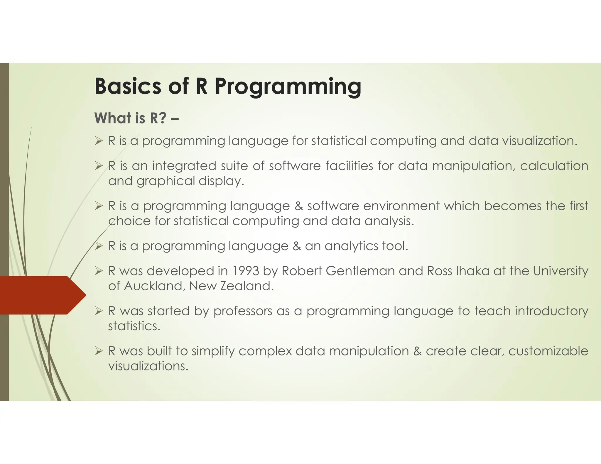 Basics of R Programming What is R? –  R is a programming language for statistical computing and data visualization.  R is an integrated suite of software facilities for data manipulation, calculation and graphical display.  R is a programming language & software environment which becomes the first choice for statistical computing and data analysis.  R is a programming language & an analytics tool.  R was developed in 1993 by Robert Gentleman and Ross Ihaka at the University of Auckland, New Zealand.  R was started by professors as a programming language to teach introductory statistics.  R was built to simplify complex data manipulation & create clear, customizable visualizations. 