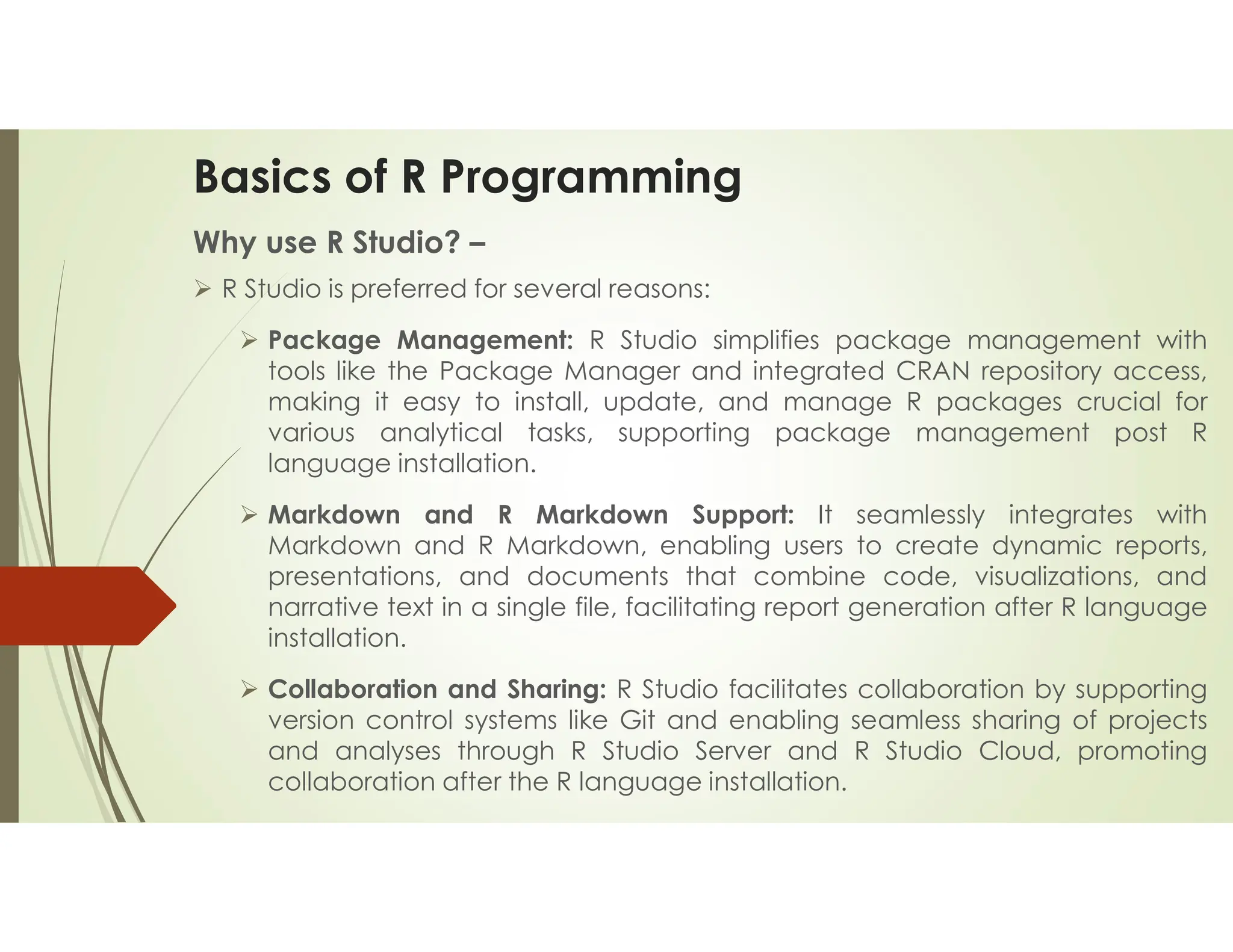 Basics of R Programming Why use R Studio? –  R Studio is preferred for several reasons:  Package Management: R Studio simplifies package management with tools like the Package Manager and integrated CRAN repository access, making it easy to install, update, and manage R packages crucial for various analytical tasks, supporting package management post R language installation.  Markdown and R Markdown Support: It seamlessly integrates with Markdown and R Markdown, enabling users to create dynamic reports, presentations, and documents that combine code, visualizations, and narrative text in a single file, facilitating report generation after R language installation.  Collaboration and Sharing: R Studio facilitates collaboration by supporting version control systems like Git and enabling seamless sharing of projects and analyses through R Studio Server and R Studio Cloud, promoting collaboration after the R language installation. 