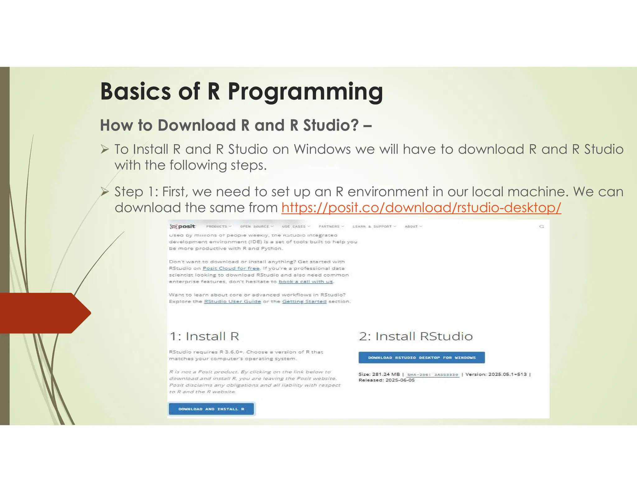 Basics of R Programming How to Download R and R Studio? –  To Install R and R Studio on Windows we will have to download R and R Studio with the following steps.  Step 1: First, we need to set up an R environment in our local machine. We can download the same from https://posit.co/download/rstudio-desktop/ 