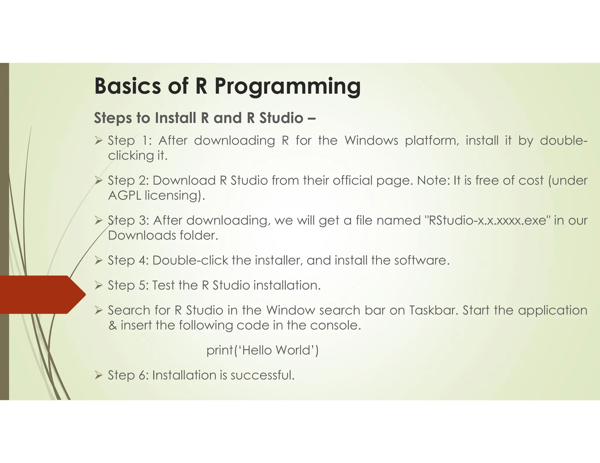 Basics of R Programming Steps to Install R and R Studio –  Step 1: After downloading R for the Windows platform, install it by double- clicking it.  Step 2: Download R Studio from their official page. Note: It is free of cost (under AGPL licensing).  Step 3: After downloading, we will get a file named "RStudio-x.x.xxxx.exe" in our Downloads folder.  Step 4: Double-click the installer, and install the software.  Step 5: Test the R Studio installation.  Search for R Studio in the Window search bar on Taskbar. Start the application & insert the following code in the console. print(‘Hello World’)  Step 6: Installation is successful. 