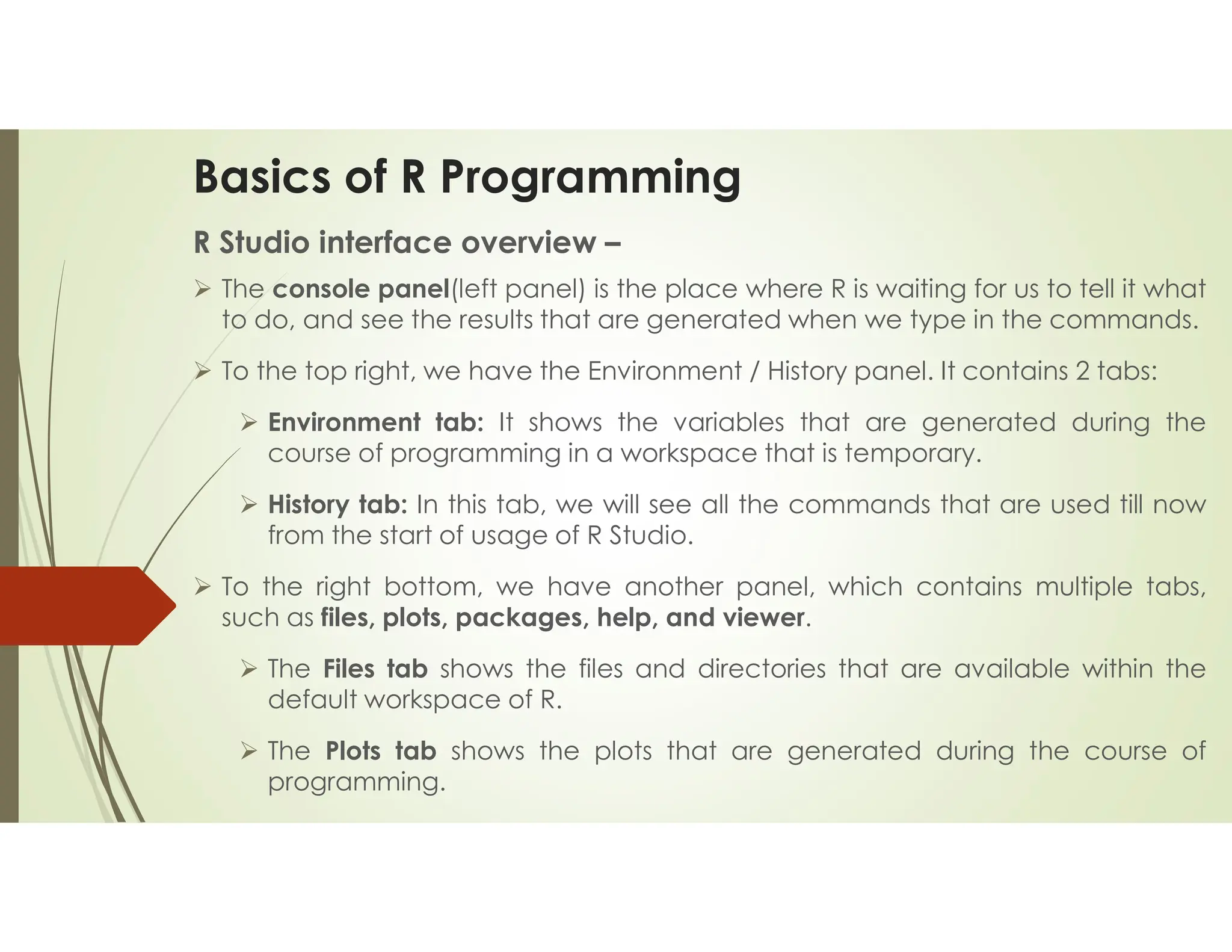 Basics of R Programming R Studio interface overview –  The console panel(left panel) is the place where R is waiting for us to tell it what to do, and see the results that are generated when we type in the commands.  To the top right, we have the Environment / History panel. It contains 2 tabs:  Environment tab: It shows the variables that are generated during the course of programming in a workspace that is temporary.  History tab: In this tab, we will see all the commands that are used till now from the start of usage of R Studio.  To the right bottom, we have another panel, which contains multiple tabs, such as files, plots, packages, help, and viewer.  The Files tab shows the files and directories that are available within the default workspace of R.  The Plots tab shows the plots that are generated during the course of programming. 