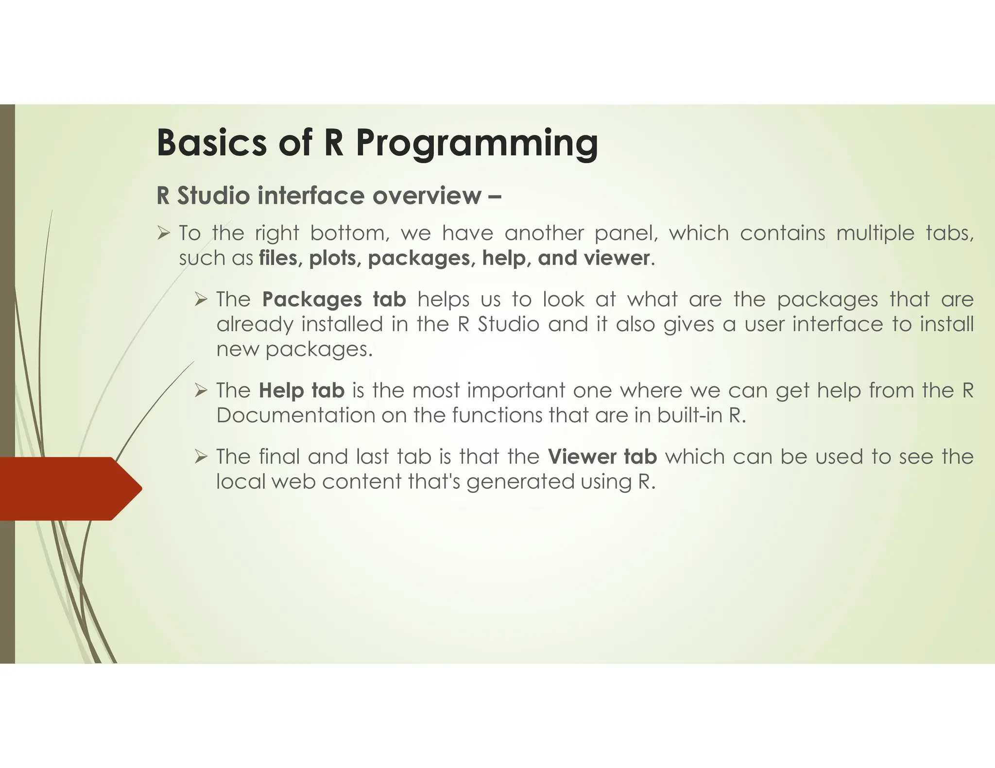 Basics of R Programming R Studio interface overview –  To the right bottom, we have another panel, which contains multiple tabs, such as files, plots, packages, help, and viewer.  The Packages tab helps us to look at what are the packages that are already installed in the R Studio and it also gives a user interface to install new packages.  The Help tab is the most important one where we can get help from the R Documentation on the functions that are in built-in R.  The final and last tab is that the Viewer tab which can be used to see the local web content that's generated using R. 
