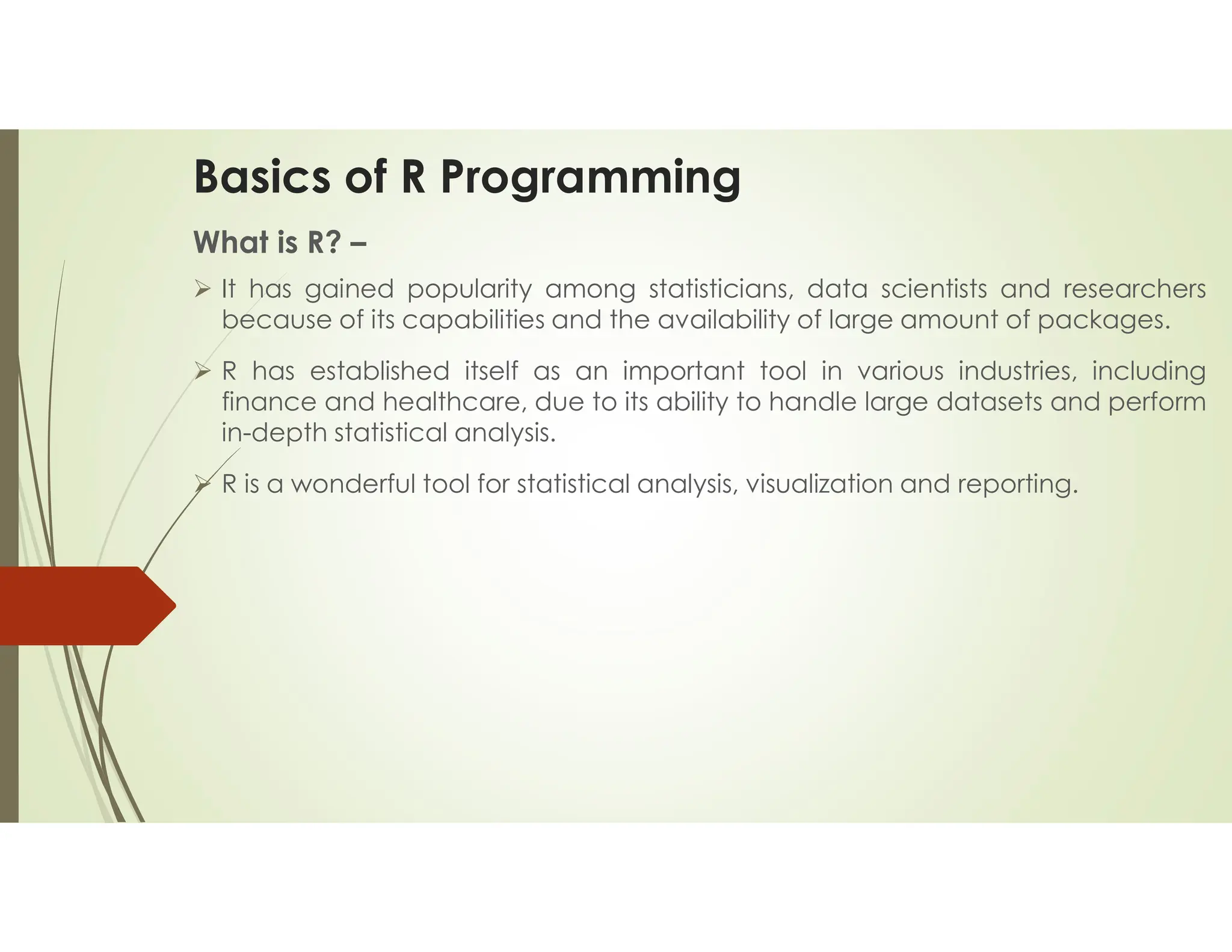 Basics of R Programming What is R? –  It has gained popularity among statisticians, data scientists and researchers because of its capabilities and the availability of large amount of packages.  R has established itself as an important tool in various industries, including finance and healthcare, due to its ability to handle large datasets and perform in-depth statistical analysis.  R is a wonderful tool for statistical analysis, visualization and reporting. 