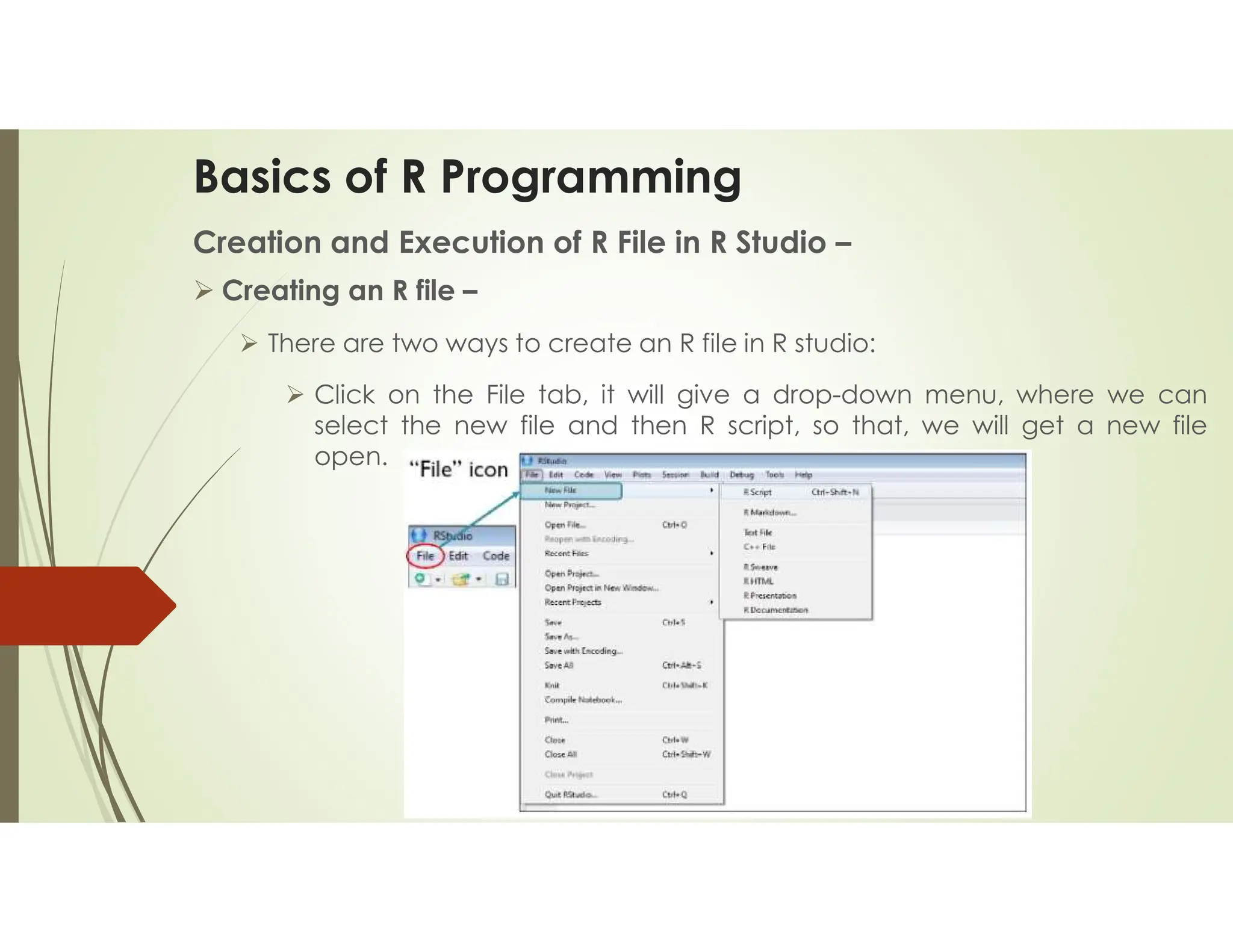 Basics of R Programming Creation and Execution of R File in R Studio –  Creating an R file –  There are two ways to create an R file in R studio:  Click on the File tab, it will give a drop-down menu, where we can select the new file and then R script, so that, we will get a new file open. 
